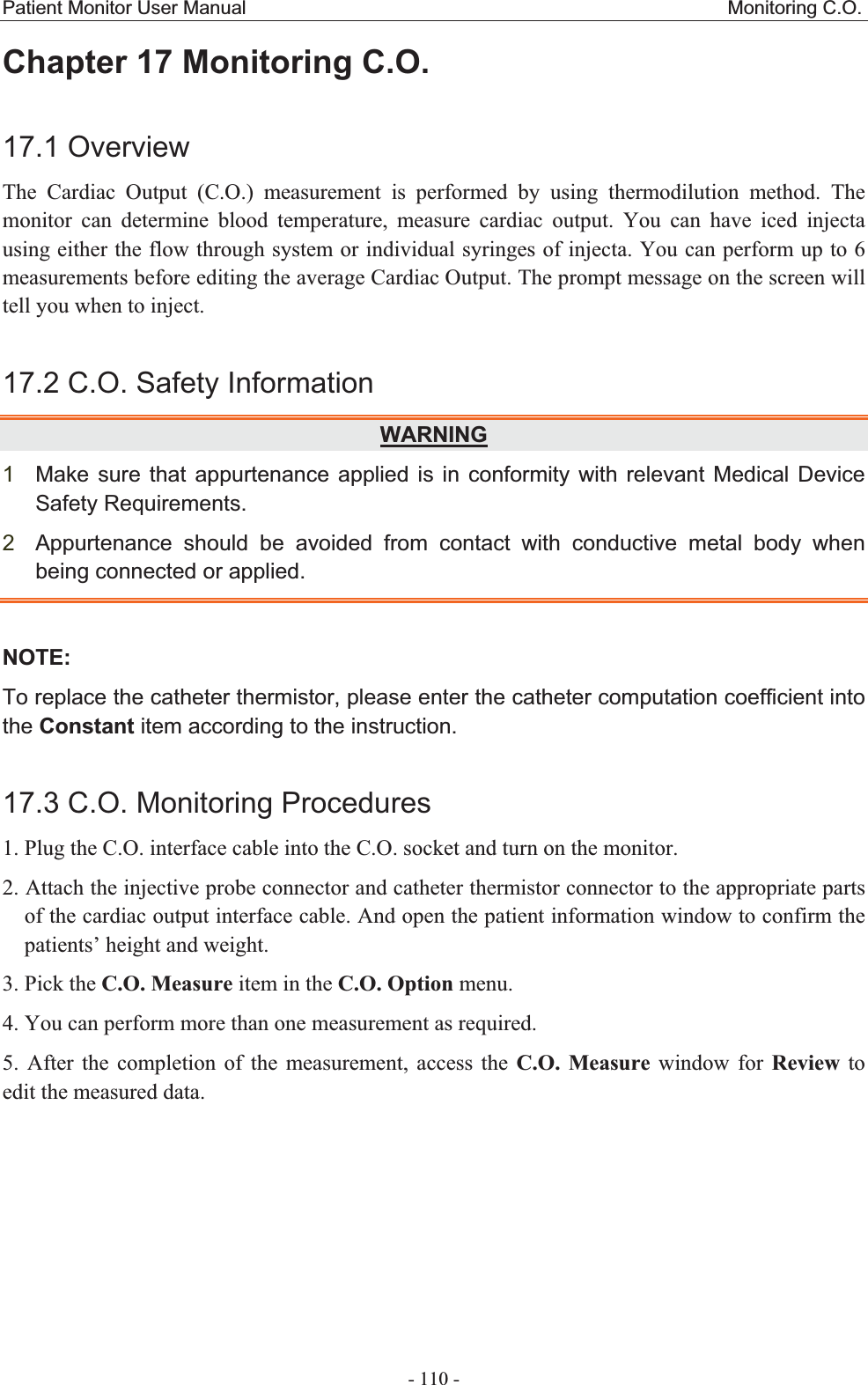 Patient Monitor User Manual                                                  Monitoring C.O.  - 110 - Chapter 17 Monitoring C.O.17.1 OverviewThe Cardiac Output (C.O.) measurement is performed by using thermodilution method. The monitor can determine blood temperature, measure cardiac output. You can have iced injecta using either the flow through system or individual syringes of injecta. You can perform up to 6 measurements before editing the average Cardiac Output. The prompt message on the screen will tell you when to inject. 17.2 C.O. Safety InformationWARNING1Make sure that appurtenance applied is in conformity with relevant Medical Device Safety Requirements.   2Appurtenance should be avoided from contact with conductive metal body when being connected or applied.NOTE:To replace the catheter thermistor, please enter the catheter computation coefficient into the Constant item according to the instruction. 17.3 C.O. Monitoring Procedures 1. Plug the C.O. interface cable into the C.O. socket and turn on the monitor. 2. Attach the injective probe connector and catheter thermistor connector to the appropriate parts of the cardiac output interface cable. And open the patient information window to confirm the patients’ height and weight.   3. Pick the C.O. Measure item in the C.O. Option menu. 4. You can perform more than one measurement as required. 5. After the completion of the measurement, access the C.O. Measure window for Review to edit the measured data.   