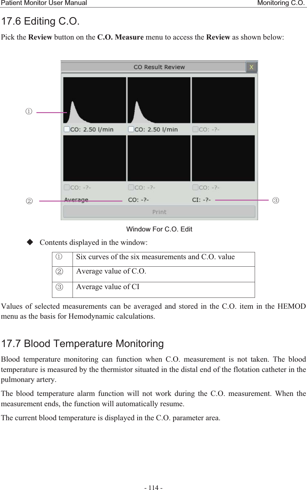 Patient Monitor User Manual                                                  Monitoring C.O.  - 114 - 17.6 Editing C.O.  Pick the Review button on the C.O. Measure menu to access the Review as shown below:  Window For C.O. Edit Contents displayed in the window: ķ Six curves of the six measurements and C.O. valueĸ Average value of C.O.Ĺ Average value of CIValues of selected measurements can be averaged and stored in the C.O. item in the HEMOD menu as the basis for Hemodynamic calculations. 17.7 Blood Temperature MonitoringBlood temperature monitoring can function when C.O. measurement is not taken. The blood temperature is measured by the thermistor situated in the distal end of the flotation catheter in the pulmonary artery.   The blood temperature alarm function will not work during the C.O. measurement. When the measurement ends, the function will automatically resume. The current blood temperature is displayed in the C.O. parameter area.  ķ ĸ Ĺ 