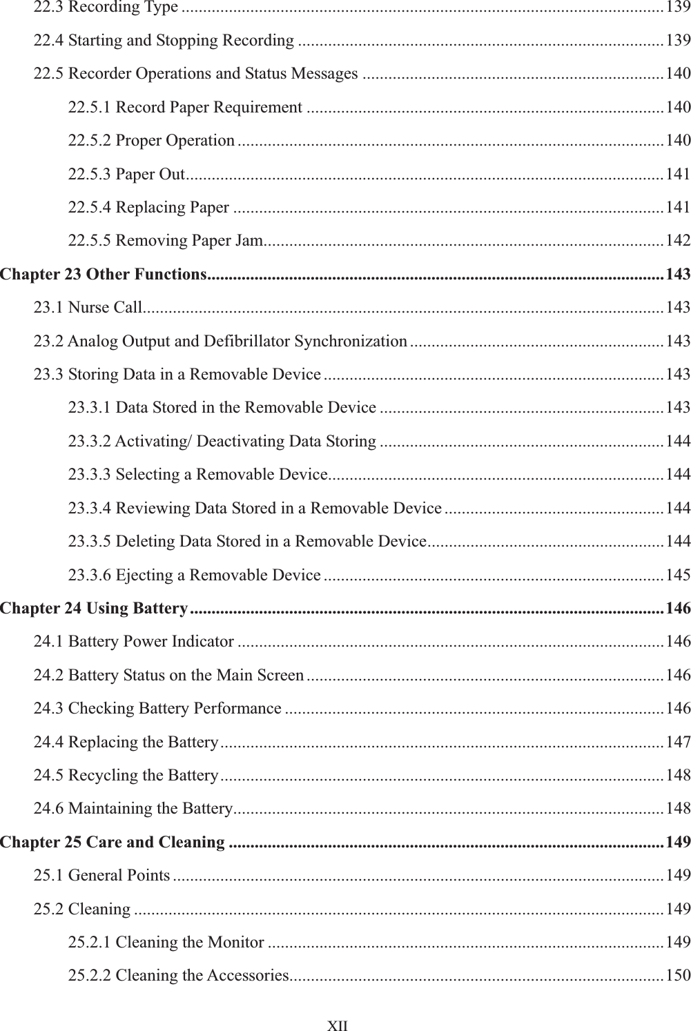    XII22.3 Recording Type ................................................................................................................139 22.4 Starting and Stopping Recording .....................................................................................139 22.5 Recorder Operations and Status Messages ......................................................................140 22.5.1 Record Paper Requirement ...................................................................................140 22.5.2 Proper Operation ...................................................................................................140 22.5.3 Paper Out...............................................................................................................141 22.5.4 Replacing Paper ....................................................................................................141 22.5.5 Removing Paper Jam.............................................................................................142 Chapter 23 Other Functions..........................................................................................................143 23.1 Nurse Call.........................................................................................................................143 23.2 Analog Output and Defibrillator Synchronization ...........................................................143 23.3 Storing Data in a Removable Device ...............................................................................143 23.3.1 Data Stored in the Removable Device ..................................................................143 23.3.2 Activating/ Deactivating Data Storing ..................................................................144 23.3.3 Selecting a Removable Device..............................................................................144 23.3.4 Reviewing Data Stored in a Removable Device ...................................................144 23.3.5 Deleting Data Stored in a Removable Device.......................................................144 23.3.6 Ejecting a Removable Device ...............................................................................145 Chapter 24 Using Battery..............................................................................................................146 24.1 Battery Power Indicator ...................................................................................................146 24.2 Battery Status on the Main Screen ...................................................................................146 24.3 Checking Battery Performance ........................................................................................146 24.4 Replacing the Battery.......................................................................................................147 24.5 Recycling the Battery.......................................................................................................148 24.6 Maintaining the Battery....................................................................................................148 Chapter 25 Care and Cleaning .....................................................................................................149 25.1 General Points ..................................................................................................................149 25.2 Cleaning ...........................................................................................................................149 25.2.1 Cleaning the Monitor ............................................................................................149 25.2.2 Cleaning the Accessories.......................................................................................150 