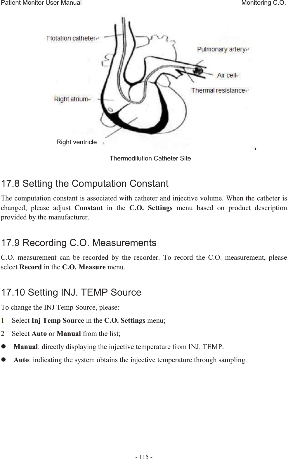 Patient Monitor User Manual                                                  Monitoring C.O.  - 115 -  Thermodilution Catheter Site 17.8 Setting the Computation ConstantThe computation constant is associated with catheter and injective volume. When the catheter is changed, please adjust Constant in the C.O. Settings menu based on product description provided by the manufacturer. 17.9 Recording C.O. MeasurementsC.O. measurement can be recorded by the recorder. To record the C.O. measurement, please select Record in the C.O. Measure menu. 17.10 Setting INJ. TEMP SourceTo change the INJ Temp Source, please: 1Select Inj Temp Source in the C.O. Settings menu; 2Select Auto or Manual from the list; zManual: directly displaying the injective temperature from INJ. TEMP. zAuto: indicating the system obtains the injective temperature through sampling.Right ventricle 
