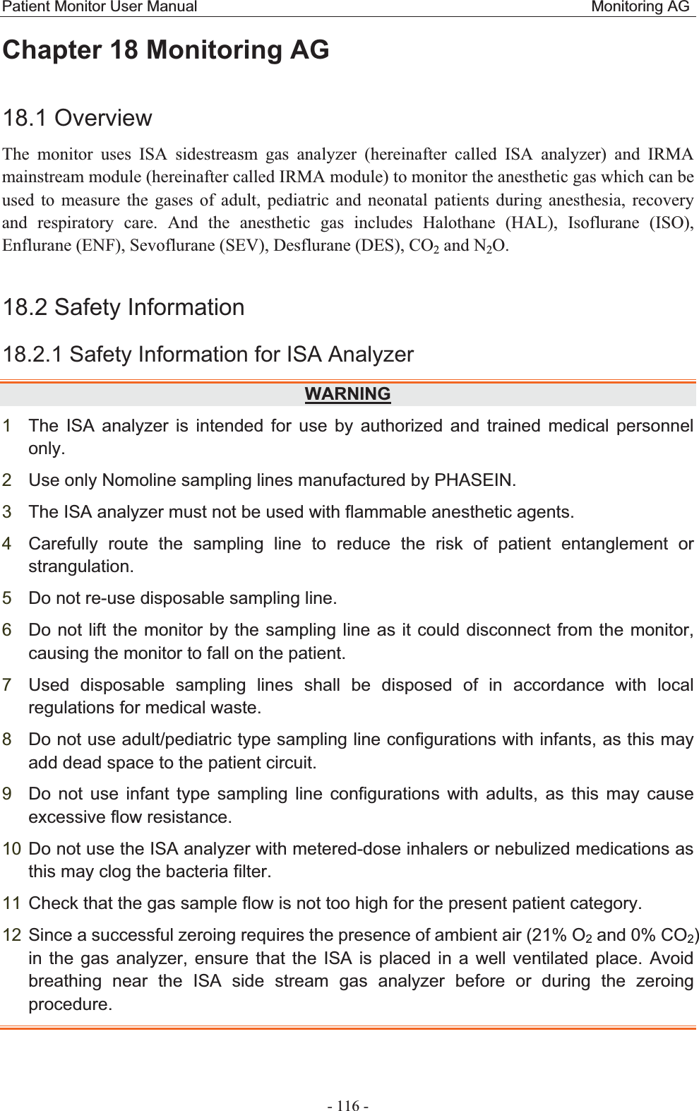 Patient Monitor User Manual                                                   Monitoring AG  - 116 - Chapter 18 Monitoring AG18.1 Overview The monitor uses ISA sidestreasm gas analyzer (hereinafter called ISA analyzer) and IRMA mainstream module (hereinafter called IRMA module) to monitor the anesthetic gas which can be used to measure the gases of adult, pediatric and neonatal patients during anesthesia, recovery and respiratory care. And the anesthetic gas includes Halothane (HAL), Isoflurane (ISO), Enflurane (ENF), Sevoflurane (SEV), Desflurane (DES), CO2 and N2O.  18.2 Safety Information   18.2.1 Safety Information for ISA Analyzer   WARNING1The ISA analyzer is intended for use by authorized and trained medical personnel only.  2Use only Nomoline sampling lines manufactured by PHASEIN. 3The ISA analyzer must not be used with flammable anesthetic agents. 4Carefully route the sampling line to reduce the risk of patient entanglement or strangulation.5Do not re-use disposable sampling line. 6Do not lift the monitor by the sampling line as it could disconnect from the monitor, causing the monitor to fall on the patient. 7Used disposable sampling lines shall be disposed of in accordance with local regulations for medical waste. 8Do not use adult/pediatric type sampling line configurations with infants, as this may add dead space to the patient circuit. 9Do not use infant type sampling line configurations with adults, as this may cause excessive flow resistance. 10 Do not use the ISA analyzer with metered-dose inhalers or nebulized medications as this may clog the bacteria filter. 11 Check that the gas sample flow is not too high for the present patient category.   12 Since a successful zeroing requires the presence of ambient air (21% O2 and 0% CO2)in the gas analyzer, ensure that the ISA is placed in a well ventilated place. Avoid breathing near the ISA side stream gas analyzer before or during the zeroing procedure.