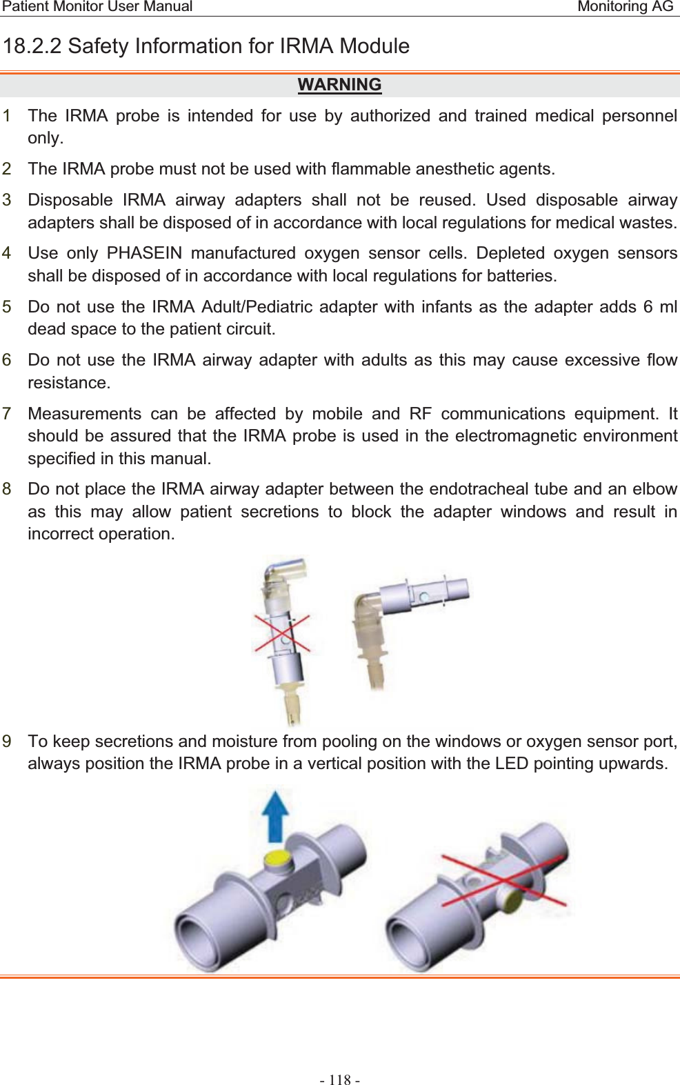 Patient Monitor User Manual                                                   Monitoring AG  - 118 - 18.2.2 Safety Information for IRMA ModuleWARNING1The IRMA probe is intended for use by authorized and trained medical personnel only.2The IRMA probe must not be used with flammable anesthetic agents. 3Disposable IRMA airway adapters shall not be reused. Used disposable airway adapters shall be disposed of in accordance with local regulations for medical wastes. 4Use only PHASEIN manufactured oxygen sensor cells. Depleted oxygen sensors shall be disposed of in accordance with local regulations for batteries. 5Do not use the IRMA Adult/Pediatric adapter with infants as the adapter adds 6 ml dead space to the patient circuit. 6Do not use the IRMA airway adapter with adults as this may cause excessive flow resistance.7Measurements can be affected by mobile and RF communications equipment. It should be assured that the IRMA probe is used in the electromagnetic environment specified in this manual. 8Do not place the IRMA airway adapter between the endotracheal tube and an elbow as this may allow patient secretions to block the adapter windows and result in incorrect operation.  9To keep secretions and moisture from pooling on the windows or oxygen sensor port, always position the IRMA probe in a vertical position with the LED pointing upwards.  