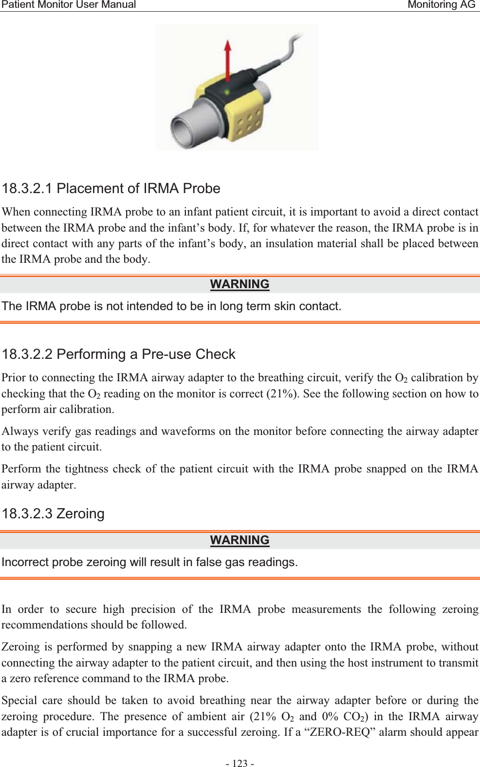 Patient Monitor User Manual                                                   Monitoring AG  - 123 -   18.3.2.1 Placement of IRMA Probe When connecting IRMA probe to an infant patient circuit, it is important to avoid a direct contact between the IRMA probe and the infant’s body. If, for whatever the reason, the IRMA probe is in direct contact with any parts of the infant’s body, an insulation material shall be placed between the IRMA probe and the body. WARNINGThe IRMA probe is not intended to be in long term skin contact. 18.3.2.2 Performing a Pre-use Check Prior to connecting the IRMA airway adapter to the breathing circuit, verify the O2 calibration by checking that the O2 reading on the monitor is correct (21%). See the following section on how to perform air calibration. Always verify gas readings and waveforms on the monitor before connecting the airway adapter to the patient circuit. Perform the tightness check of the patient circuit with the IRMA probe snapped on the IRMA airway adapter. 18.3.2.3 Zeroing   WARNINGIncorrect probe zeroing will result in false gas readings. In order to secure high precision of the IRMA probe measurements the following zeroing recommendations should be followed. Zeroing is performed by snapping a new IRMA airway adapter onto the IRMA probe, without connecting the airway adapter to the patient circuit, and then using the host instrument to transmit a zero reference command to the IRMA probe. Special care should be taken to avoid breathing near the airway adapter before or during the zeroing procedure. The presence of ambient air (21% O2 and 0% CO2) in the IRMA airway adapter is of crucial importance for a successful zeroing. If a “ZERO-REQ” alarm should appear 