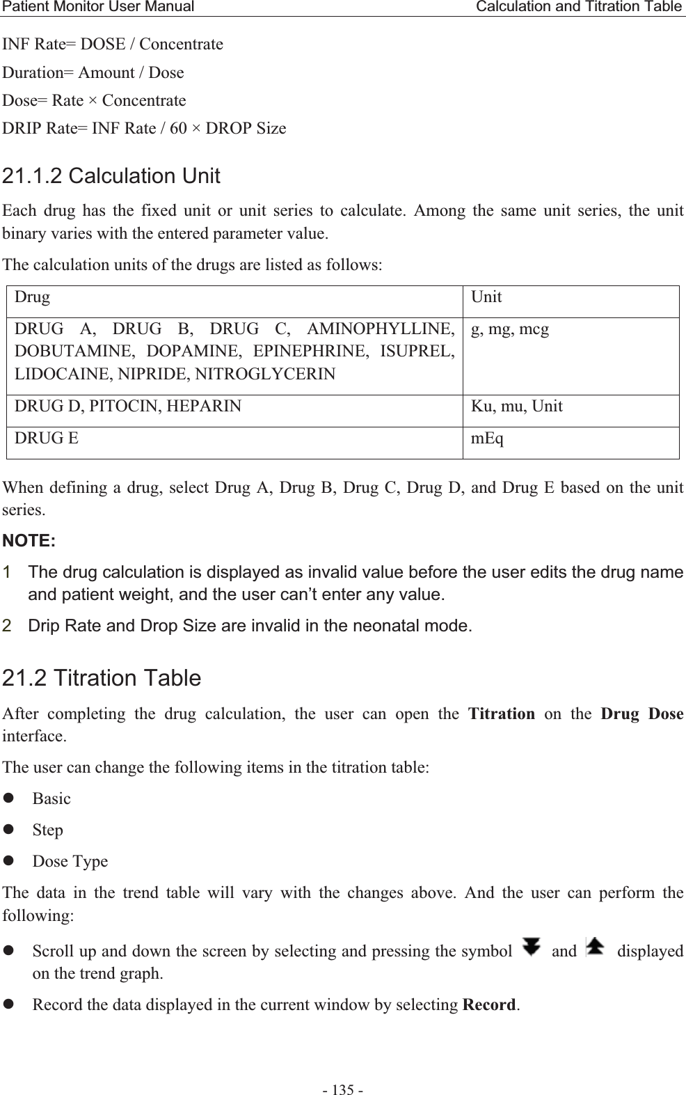 Patient Monitor User Manual                                     Calculation and Titration Table  - 135 - INF Rate= DOSE / Concentrate Duration= Amount / Dose Dose= Rate × Concentrate DRIP Rate= INF Rate / 60 × DROP Size 21.1.2 Calculation Unit Each drug has the fixed unit or unit series to calculate. Among the same unit series, the unit binary varies with the entered parameter value. The calculation units of the drugs are listed as follows: Drug   Unit  DRUG A, DRUG B, DRUG C, AMINOPHYLLINE, DOBUTAMINE, DOPAMINE, EPINEPHRINE, ISUPREL, LIDOCAINE, NIPRIDE, NITROGLYCERIN   g, mg, mcg DRUG D, PITOCIN, HEPARIN  Ku, mu, Unit DRUG E  mEq When defining a drug, select Drug A, Drug B, Drug C, Drug D, and Drug E based on the unit series.   NOTE:1The drug calculation is displayed as invalid value before the user edits the drug name and patient weight, and the user can’t enter any value. 2Drip Rate and Drop Size are invalid in the neonatal mode. 21.2 Titration Table After completing the drug calculation, the user can open the Titration on the Drug Dose interface. The user can change the following items in the titration table: zBasic zStep zDose Type The data in the trend table will vary with the changes above. And the user can perform the following: zScroll up and down the screen by selecting and pressing the symbol   and   displayed on the trend graph. zRecord the data displayed in the current window by selecting Record. 