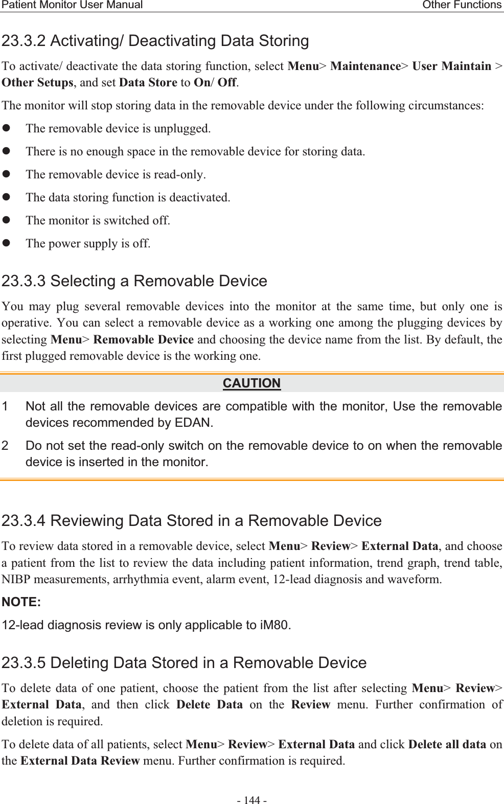 Patient Monitor User Manual                                                  Other Functions  - 144 - 23.3.2 Activating/ Deactivating Data Storing To activate/ deactivate the data storing function, select Menu&gt; Maintenance&gt; User Maintain &gt; Other Setups, and set Data Store to On/ Off. The monitor will stop storing data in the removable device under the following circumstances: zThe removable device is unplugged. zThere is no enough space in the removable device for storing data. zThe removable device is read-only. zThe data storing function is deactivated. zThe monitor is switched off. zThe power supply is off. 23.3.3 Selecting a Removable Device You may plug several removable devices into the monitor at the same time, but only one is operative. You can select a removable device as a working one among the plugging devices by selecting Menu&gt; Removable Device and choosing the device name from the list. By default, the first plugged removable device is the working one. CAUTION1  Not all the removable devices are compatible with the monitor, Use the removable devices recommended by EDAN. 2  Do not set the read-only switch on the removable device to on when the removable device is inserted in the monitor. 23.3.4 Reviewing Data Stored in a Removable Device To review data stored in a removable device, select Menu&gt; Review&gt; External Data, and choose a patient from the list to review the data including patient information, trend graph, trend table, NIBP measurements, arrhythmia event, alarm event, 12-lead diagnosis and waveform. NOTE:12-lead diagnosis review is only applicable to iM80. 23.3.5 Deleting Data Stored in a Removable Device To delete data of one patient, choose the patient from the list after selecting Menu&gt;  Review&gt; External Data, and then click Delete Data on the Review menu. Further confirmation of deletion is required. To delete data of all patients, select Menu&gt; Review&gt; External Data and click Delete all data on the External Data Review menu. Further confirmation is required. 