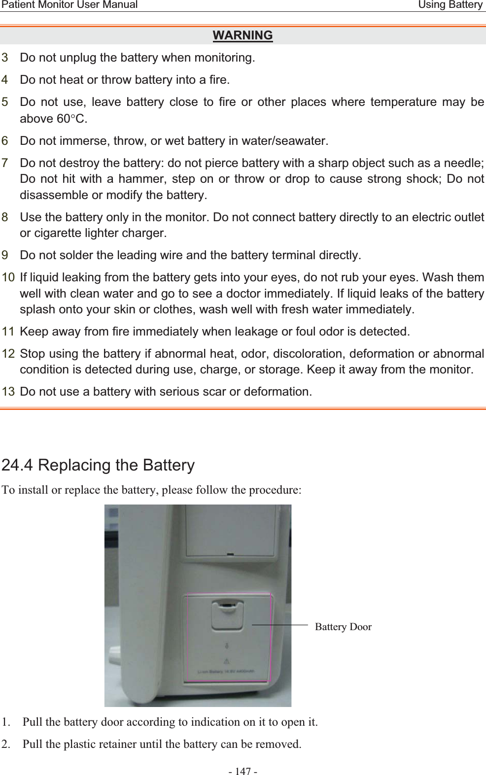 Patient Monitor User Manual                                                    Using Battery  - 147 - WARNING3Do not unplug the battery when monitoring. 4Do not heat or throw battery into a fire. 5Do not use, leave battery close to fire or other places where temperature may be above 60qC.6Do not immerse, throw, or wet battery in water/seawater. 7Do not destroy the battery: do not pierce battery with a sharp object such as a needle; Do not hit with a hammer, step on or throw or drop to cause strong shock; Do not disassemble or modify the battery. 8Use the battery only in the monitor. Do not connect battery directly to an electric outlet or cigarette lighter charger. 9Do not solder the leading wire and the battery terminal directly. 10 If liquid leaking from the battery gets into your eyes, do not rub your eyes. Wash them well with clean water and go to see a doctor immediately. If liquid leaks of the battery splash onto your skin or clothes, wash well with fresh water immediately. 11 Keep away from fire immediately when leakage or foul odor is detected. 12 Stop using the battery if abnormal heat, odor, discoloration, deformation or abnormal condition is detected during use, charge, or storage. Keep it away from the monitor. 13 Do not use a battery with serious scar or deformation. 24.4 Replacing the Battery To install or replace the battery, please follow the procedure:  1. Pull the battery door according to indication on it to open it. 2. Pull the plastic retainer until the battery can be removed. Battery Door 