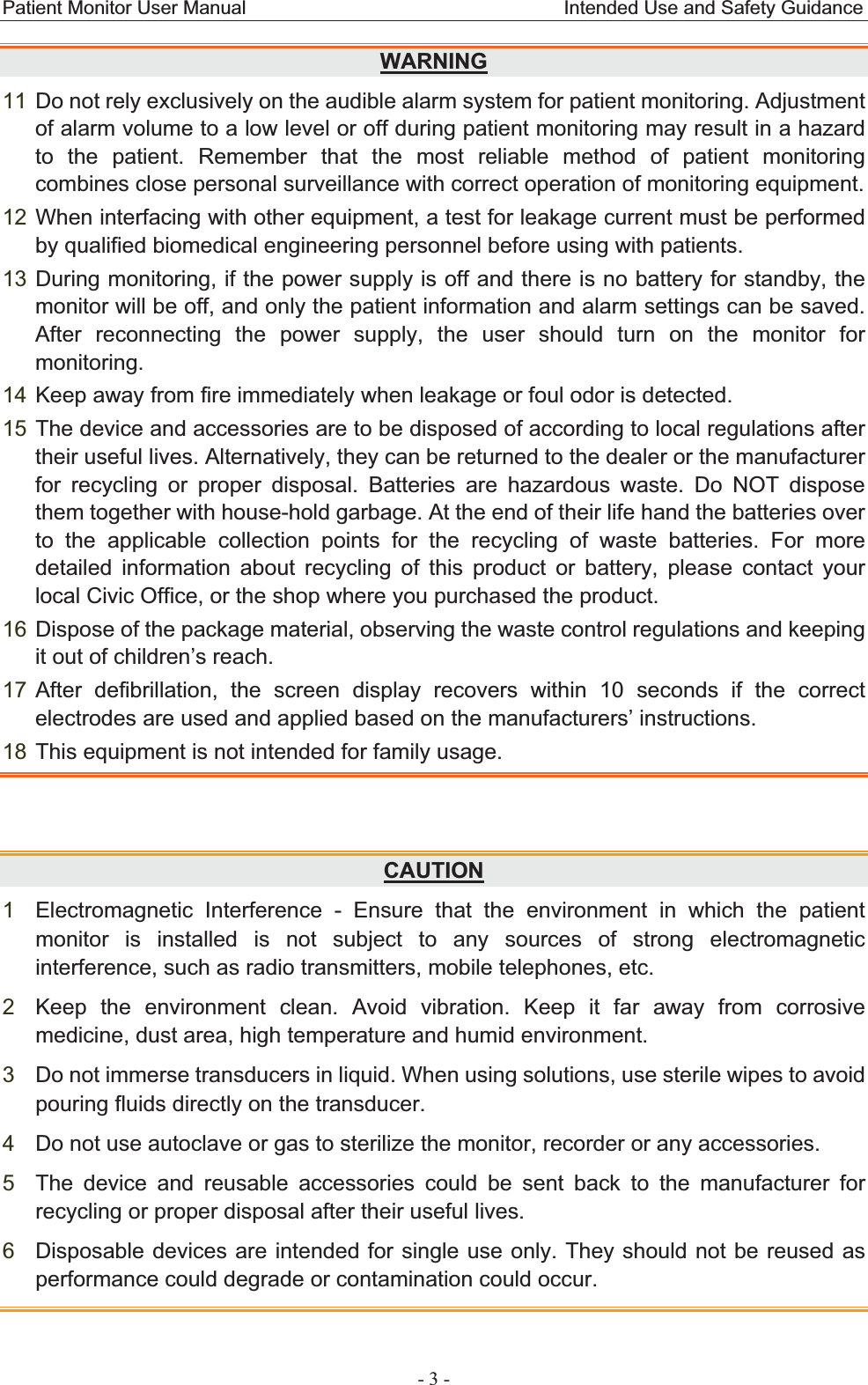 Patient Monitor User Manual                                 Intended Use and Safety Guidance  - 3 - WARNING11 Do not rely exclusively on the audible alarm system for patient monitoring. Adjustment of alarm volume to a low level or off during patient monitoring may result in a hazard to the patient. Remember that the most reliable method of patient monitoring combines close personal surveillance with correct operation of monitoring equipment. 12 When interfacing with other equipment, a test for leakage current must be performed by qualified biomedical engineering personnel before using with patients. 13 During monitoring, if the power supply is off and there is no battery for standby, the monitor will be off, and only the patient information and alarm settings can be saved. After reconnecting the power supply, the user should turn on the monitor for monitoring.14 Keep away from fire immediately when leakage or foul odor is detected. 15 The device and accessories are to be disposed of according to local regulations after their useful lives. Alternatively, they can be returned to the dealer or the manufacturer for recycling or proper disposal. Batteries are hazardous waste. Do NOT dispose them together with house-hold garbage. At the end of their life hand the batteries over to the applicable collection points for the recycling of waste batteries. For more detailed information about recycling of this product or battery, please contact your local Civic Office, or the shop where you purchased the product. 16 Dispose of the package material, observing the waste control regulations and keeping it out of children’s reach. 17 After defibrillation, the screen display recovers within 10 seconds if the correct electrodes are used and applied based on the manufacturers’ instructions. 18 This equipment is not intended for family usage. CAUTION1Electromagnetic Interference - Ensure that the environment in which the patient monitor is installed is not subject to any sources of strong electromagnetic interference, such as radio transmitters, mobile telephones, etc. 2Keep the environment clean. Avoid vibration. Keep it far away from corrosive medicine, dust area, high temperature and humid environment. 3Do not immerse transducers in liquid. When using solutions, use sterile wipes to avoid pouring fluids directly on the transducer. 4Do not use autoclave or gas to sterilize the monitor, recorder or any accessories. 5The device and reusable accessories could be sent back to the manufacturer for recycling or proper disposal after their useful lives. 6Disposable devices are intended for single use only. They should not be reused as performance could degrade or contamination could occur. 