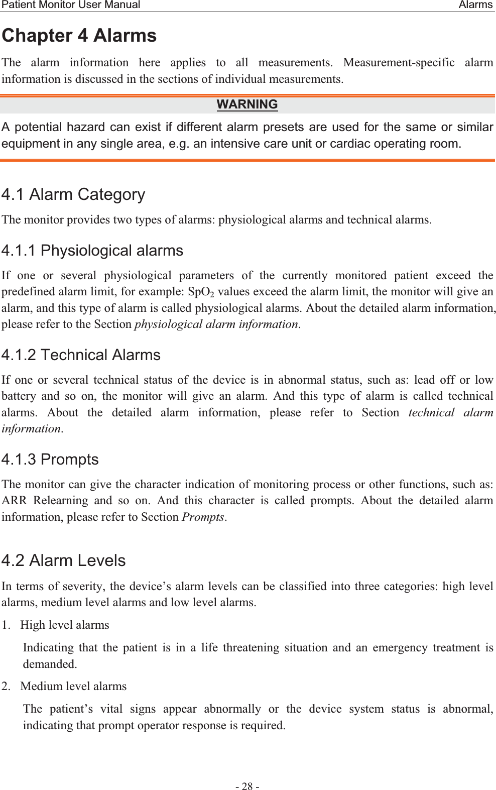 Patient Monitor User Manual                                                          Alarms  - 28 - Chapter 4 Alarms The alarm information here applies to all measurements. Measurement-specific alarm information is discussed in the sections of individual measurements. WARNINGA potential hazard can exist if different alarm presets are used for the same or similar equipment in any single area, e.g. an intensive care unit or cardiac operating room. 4.1 Alarm Category The monitor provides two types of alarms: physiological alarms and technical alarms. 4.1.1 Physiological alarms If one or several physiological parameters of the currently monitored patient exceed the predefined alarm limit, for example: SpO2 values exceed the alarm limit, the monitor will give an alarm, and this type of alarm is called physiological alarms. About the detailed alarm information, please refer to the Section physiological alarm information.  4.1.2 Technical Alarms If one or several technical status of the device is in abnormal status, such as: lead off or low battery and so on, the monitor will give an alarm. And this type of alarm is called technical alarms. About the detailed alarm information, please refer to Section technical alarm information.  4.1.3 Prompts The monitor can give the character indication of monitoring process or other functions, such as: ARR Relearning and so on. And this character is called prompts. About the detailed alarm information, please refer to Section Prompts. 4.2 Alarm Levels In terms of severity, the device’s alarm levels can be classified into three categories: high level alarms, medium level alarms and low level alarms. 1. High level alarms Indicating that the patient is in a life threatening situation and an emergency treatment is demanded. 2. Medium level alarms The patient’s vital signs appear abnormally or the device system status is abnormal, indicating that prompt operator response is required. 