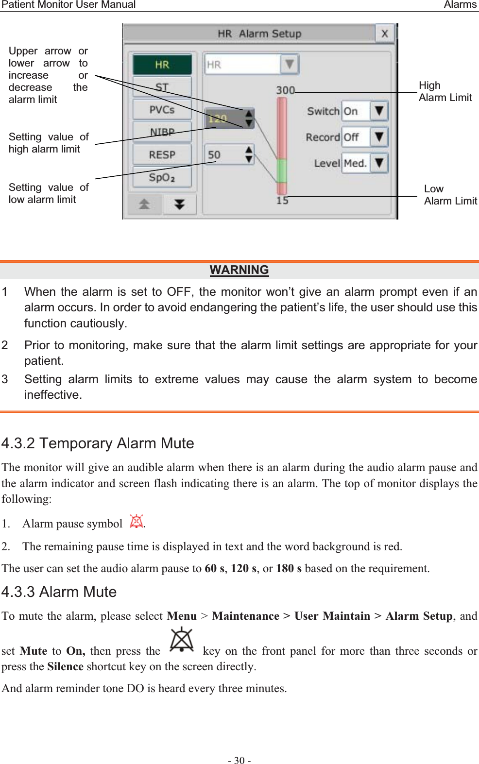 Patient Monitor User Manual                                                          Alarms  - 30 -   WARNING1  When the alarm is set to OFF, the monitor won’t give an alarm prompt even if an alarm occurs. In order to avoid endangering the patient’s life, the user should use this function cautiously. 2  Prior to monitoring, make sure that the alarm limit settings are appropriate for your patient.3  Setting alarm limits to extreme values may cause the alarm system to become ineffective.4.3.2 Temporary Alarm Mute The monitor will give an audible alarm when there is an alarm during the audio alarm pause and the alarm indicator and screen flash indicating there is an alarm. The top of monitor displays the following: 1. Alarm pause symbol   2. The remaining pause time is displayed in text and the word background is red. The user can set the audio alarm pause to 60 s, 120 s, or 180 s based on the requirement. 4.3.3 Alarm Mute To mute the alarm, please select Menu &gt; Maintenance &gt; User Maintain &gt; Alarm Setup, and set  Mute to On, then press the   key on the front panel for more than three seconds or press the Silence shortcut key on the screen directly.   And alarm reminder tone DO is heard every three minutes.   Setting value of high alarm limit HighAlarm LimitLow  Alarm LimitUpper arrow or lower arrow to increase or decrease the alarm limit   Setting value of low alarm limit 