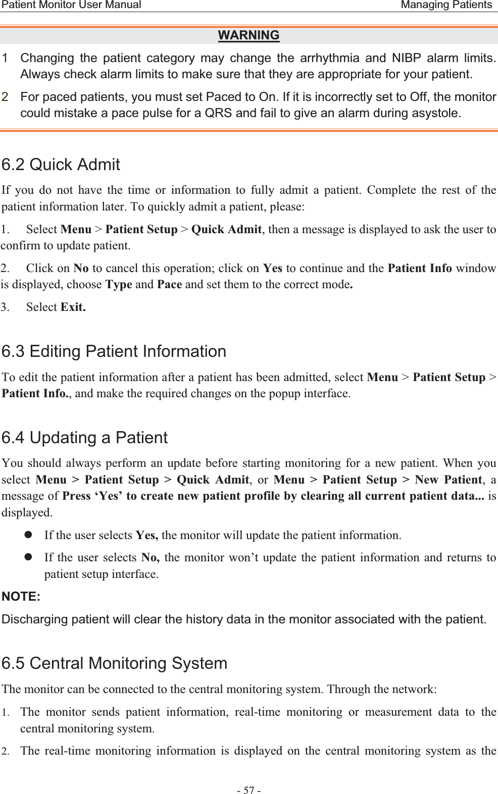 Patient Monitor User Manual                                               Managing Patients  - 57 - WARNING1Changing the patient category may change the arrhythmia and NIBP alarm limits. Always check alarm limits to make sure that they are appropriate for your patient. 2For paced patients, you must set Paced to On. If it is incorrectly set to Off, the monitor could mistake a pace pulse for a QRS and fail to give an alarm during asystole. 6.2 Quick Admit If you do not have the time or information to fully admit a patient. Complete the rest of the patient information later. To quickly admit a patient, please: 1. Select Menu &gt; Patient Setup &gt; Quick Admit, then a message is displayed to ask the user to confirm to update patient. 2. Click on No to cancel this operation; click on Yes to continue and the Patient Info window is displayed, choose Type and Pace and set them to the correct mode. 3. Select Exit. 6.3 Editing Patient Information To edit the patient information after a patient has been admitted, select Menu &gt; Patient Setup &gt;Patient Info., and make the required changes on the popup interface. 6.4 Updating a Patient You should always perform an update before starting monitoring for a new patient. When you select  Menu &gt; Patient Setup &gt; Quick Admit, or Menu &gt; Patient Setup &gt; New Patient,a message of Press ‘Yes’ to create new patient profile by clearing all current patient data... is displayed. zIf the user selects Yes, the monitor will update the patient information. zIf the user selects No, the monitor won’t update the patient information and returns to patient setup interface. NOTE:Discharging patient will clear the history data in the monitor associated with the patient. 6.5 Central Monitoring System The monitor can be connected to the central monitoring system. Through the network: 1. The monitor sends patient information, real-time monitoring or measurement data to the central monitoring system. 2. The real-time monitoring information is displayed on the central monitoring system as the 