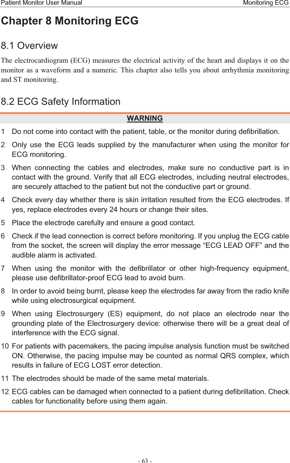 Patient Monitor User Manual                                                  Monitoring ECG  - 63 - Chapter 8 Monitoring ECG   8.1 OverviewThe electrocardiogram (ECG) measures the electrical activity of the heart and displays it on the monitor as a waveform and a numeric. This chapter also tells you about arrhythmia monitoring and ST monitoring.   8.2 ECG Safety Information WARNING1Do not come into contact with the patient, table, or the monitor during defibrillation. 2Only use the ECG leads supplied by the manufacturer when using the monitor for ECG monitoring.   3When connecting the cables and electrodes, make sure no conductive part is in contact with the ground. Verify that all ECG electrodes, including neutral electrodes, are securely attached to the patient but not the conductive part or ground. 4Check every day whether there is skin irritation resulted from the ECG electrodes. If yes, replace electrodes every 24 hours or change their sites. 5Place the electrode carefully and ensure a good contact. 6Check if the lead connection is correct before monitoring. If you unplug the ECG cable from the socket, the screen will display the error message “ECG LEAD OFF” and the audible alarm is activated. 7When using the monitor with the defibrillator or other high-frequency equipment, please use defibrillator-proof ECG lead to avoid burn. 8In order to avoid being burnt, please keep the electrodes far away from the radio knife while using electrosurgical equipment.   9When using Electrosurgery (ES) equipment, do not place an electrode near the grounding plate of the Electrosurgery device: otherwise there will be a great deal of interference with the ECG signal. 10 For patients with pacemakers, the pacing impulse analysis function must be switched ON. Otherwise, the pacing impulse may be counted as normal QRS complex, which results in failure of ECG LOST error detection. 11 The electrodes should be made of the same metal materials. 12 ECG cables can be damaged when connected to a patient during defibrillation. Check cables for functionality before using them again.