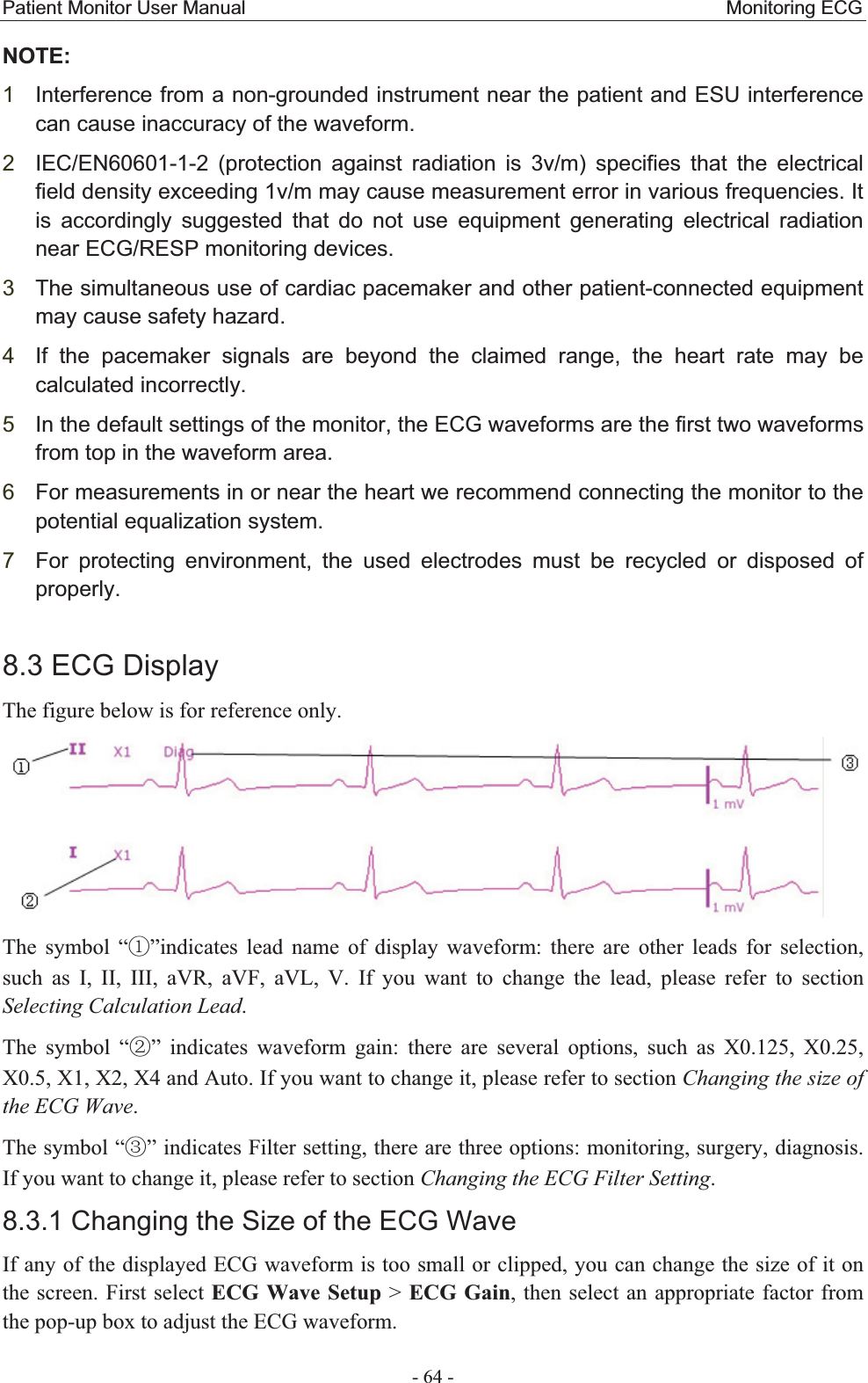 Patient Monitor User Manual                                                  Monitoring ECG  - 64 - NOTE:1Interference from a non-grounded instrument near the patient and ESU interference can cause inaccuracy of the waveform.   2IEC/EN60601-1-2 (protection against radiation is 3v/m) specifies that the electrical field density exceeding 1v/m may cause measurement error in various frequencies. It is accordingly suggested that do not use equipment generating electrical radiation near ECG/RESP monitoring devices. 3The simultaneous use of cardiac pacemaker and other patient-connected equipment may cause safety hazard. 4If the pacemaker signals are beyond the claimed range, the heart rate may be calculated incorrectly.   5In the default settings of the monitor, the ECG waveforms are the first two waveforms from top in the waveform area. 6For measurements in or near the heart we recommend connecting the monitor to the potential equalization system. 7For protecting environment, the used electrodes must be recycled or disposed of properly.8.3 ECG Display The figure below is for reference only.    The symbol “ķ”indicates lead name of display waveform: there are other leads for selection, such as I, II, III, aVR, aVF, aVL, V. If you want to change the lead, please refer to section Selecting Calculation Lead. The symbol “ĸ” indicates waveform gain: there are several options, such as X0.125, X0.25, X0.5, X1, X2, X4 and Auto. If you want to change it, please refer to section Changing the size of the ECG Wave. The symbol “Ĺ” indicates Filter setting, there are three options: monitoring, surgery, diagnosis. If you want to change it, please refer to section Changing the ECG Filter Setting. 8.3.1 Changing the Size of the ECG Wave If any of the displayed ECG waveform is too small or clipped, you can change the size of it on the screen. First select ECG Wave Setup &gt; ECG Gain, then select an appropriate factor from the pop-up box to adjust the ECG waveform.   
