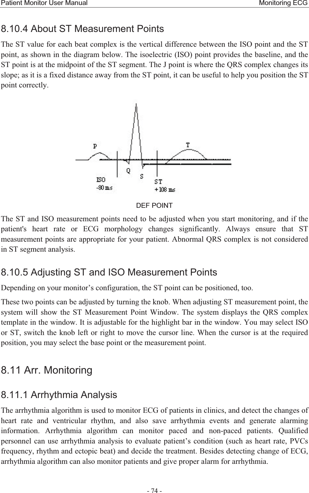 Patient Monitor User Manual                                                  Monitoring ECG  - 74 - 8.10.4 About ST Measurement Points The ST value for each beat complex is the vertical difference between the ISO point and the ST point, as shown in the diagram below. The isoelectric (ISO) point provides the baseline, and the ST point is at the midpoint of the ST segment. The J point is where the QRS complex changes its slope; as it is a fixed distance away from the ST point, it can be useful to help you position the ST point correctly.  DEF POINT The ST and ISO measurement points need to be adjusted when you start monitoring, and if the patient&apos;s heart rate or ECG morphology changes significantly. Always ensure that ST measurement points are appropriate for your patient. Abnormal QRS complex is not considered in ST segment analysis. 8.10.5 Adjusting ST and ISO Measurement PointsDepending on your monitor’s configuration, the ST point can be positioned, too. These two points can be adjusted by turning the knob. When adjusting ST measurement point, the system will show the ST Measurement Point Window. The system displays the QRS complex template in the window. It is adjustable for the highlight bar in the window. You may select ISO or ST, switch the knob left or right to move the cursor line. When the cursor is at the required position, you may select the base point or the measurement point. 8.11 Arr. Monitoring 8.11.1 Arrhythmia AnalysisThe arrhythmia algorithm is used to monitor ECG of patients in clinics, and detect the changes of heart rate and ventricular rhythm, and also save arrhythmia events and generate alarming information. Arrhythmia algorithm can monitor paced and non-paced patients. Qualified personnel can use arrhythmia analysis to evaluate patient’s condition (such as heart rate, PVCs frequency, rhythm and ectopic beat) and decide the treatment. Besides detecting change of ECG, arrhythmia algorithm can also monitor patients and give proper alarm for arrhythmia. 