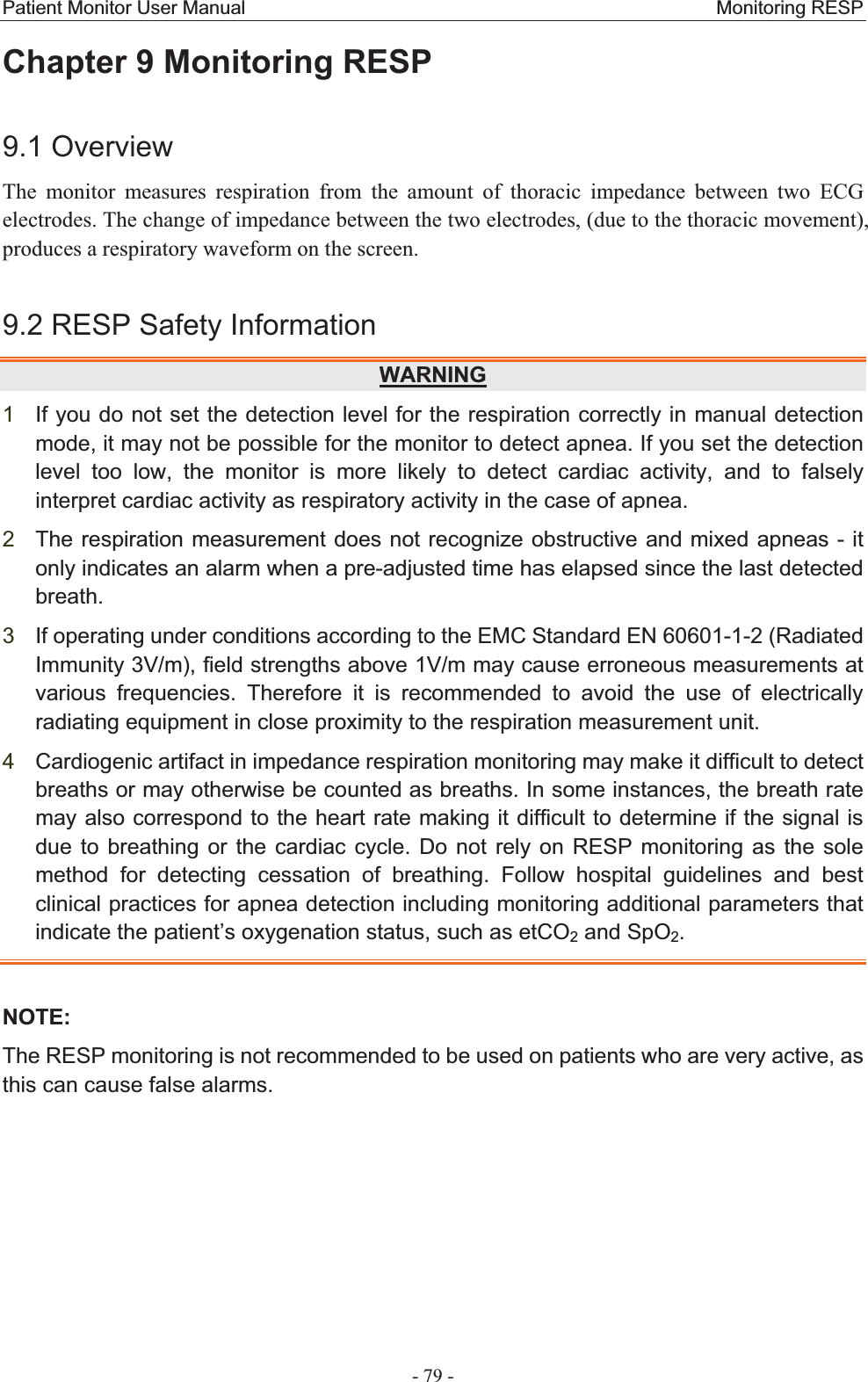 Patient Monitor User Manual                                                 Monitoring RESP  - 79 - Chapter 9 Monitoring RESP 9.1 OverviewThe monitor measures respiration from the amount of thoracic impedance between two ECG electrodes. The change of impedance between the two electrodes, (due to the thoracic movement), produces a respiratory waveform on the screen. 9.2 RESP Safety InformationWARNING1If you do not set the detection level for the respiration correctly in manual detection mode, it may not be possible for the monitor to detect apnea. If you set the detection level too low, the monitor is more likely to detect cardiac activity, and to falsely interpret cardiac activity as respiratory activity in the case of apnea. 2The respiration measurement does not recognize obstructive and mixed apneas - it only indicates an alarm when a pre-adjusted time has elapsed since the last detected breath.3If operating under conditions according to the EMC Standard EN 60601-1-2 (Radiated Immunity 3V/m), field strengths above 1V/m may cause erroneous measurements at various frequencies. Therefore it is recommended to avoid the use of electrically radiating equipment in close proximity to the respiration measurement unit. 4Cardiogenic artifact in impedance respiration monitoring may make it difficult to detect breaths or may otherwise be counted as breaths. In some instances, the breath rate may also correspond to the heart rate making it difficult to determine if the signal is due to breathing or the cardiac cycle. Do not rely on RESP monitoring as the sole method for detecting cessation of breathing. Follow hospital guidelines and best clinical practices for apnea detection including monitoring additional parameters that indicate the patient’s oxygenation status, such as etCO2 and SpO2.NOTE:The RESP monitoring is not recommended to be used on patients who are very active, as this can cause false alarms. 