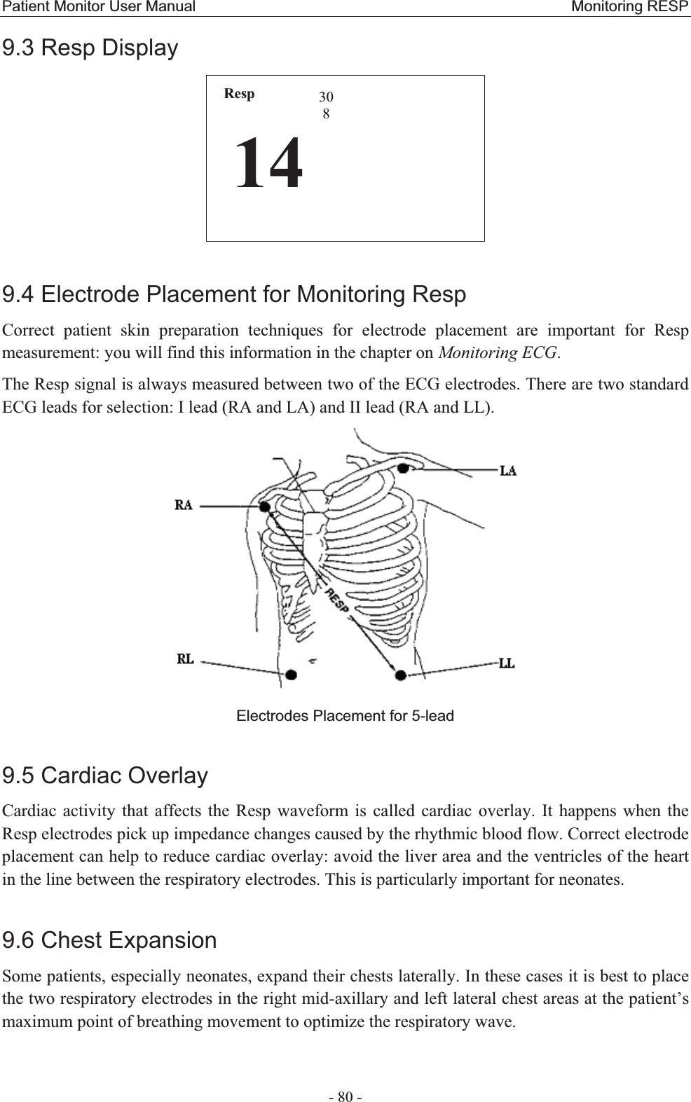 Patient Monitor User Manual                                                 Monitoring RESP  - 80 - 9.3 Resp Display Resp143089.4 Electrode Placement for Monitoring RespCorrect patient skin preparation techniques for electrode placement are important for Resp measurement: you will find this information in the chapter on Monitoring ECG. The Resp signal is always measured between two of the ECG electrodes. There are two standard ECG leads for selection: I lead (RA and LA) and II lead (RA and LL).    Electrodes Placement for 5-lead 9.5 Cardiac OverlayCardiac activity that affects the Resp waveform is called cardiac overlay. It happens when the Resp electrodes pick up impedance changes caused by the rhythmic blood flow. Correct electrode placement can help to reduce cardiac overlay: avoid the liver area and the ventricles of the heart in the line between the respiratory electrodes. This is particularly important for neonates. 9.6 Chest ExpansionSome patients, especially neonates, expand their chests laterally. In these cases it is best to place the two respiratory electrodes in the right mid-axillary and left lateral chest areas at the patient’s maximum point of breathing movement to optimize the respiratory wave. 