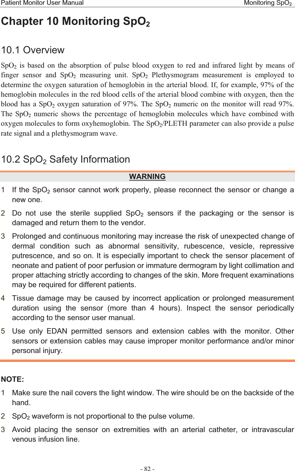 Patient Monitor User Manual                                                 Monitoring SpO2 - 82 - Chapter 10 Monitoring SpO210.1 OverviewSpO2 is based on the absorption of pulse blood oxygen to red and infrared light by means of finger sensor and SpO2 measuring unit. SpO2 Plethysmogram measurement is employed to determine the oxygen saturation of hemoglobin in the arterial blood. If, for example, 97% of the hemoglobin molecules in the red blood cells of the arterial blood combine with oxygen, then the blood has a SpO2 oxygen saturation of 97%. The SpO2 numeric on the monitor will read 97%. The SpO2 numeric shows the percentage of hemoglobin molecules which have combined with oxygen molecules to form oxyhemoglobin. The SpO2/PLETH parameter can also provide a pulse rate signal and a plethysmogram wave. 10.2 SpO2 Safety InformationWARNING1If the SpO2 sensor cannot work properly, please reconnect the sensor or change a new one. 2Do not use the sterile supplied SpO2 sensors if the packaging or the sensor is damaged and return them to the vendor. 3Prolonged and continuous monitoring may increase the risk of unexpected change of dermal condition such as abnormal sensitivity, rubescence, vesicle, repressive putrescence, and so on. It is especially important to check the sensor placement of neonate and patient of poor perfusion or immature dermogram by light collimation and proper attaching strictly according to changes of the skin. More frequent examinations may be required for different patients. 4Tissue damage may be caused by incorrect application or prolonged measurement duration using the sensor (more than 4 hours). Inspect the sensor periodically according to the sensor user manual. 5Use only EDAN permitted sensors and extension cables with the monitor. Other sensors or extension cables may cause improper monitor performance and/or minor personal injury. NOTE:1Make sure the nail covers the light window. The wire should be on the backside of the hand.  2SpO2 waveform is not proportional to the pulse volume. 3Avoid placing the sensor on extremities with an arterial catheter, or intravascular venous infusion line. 