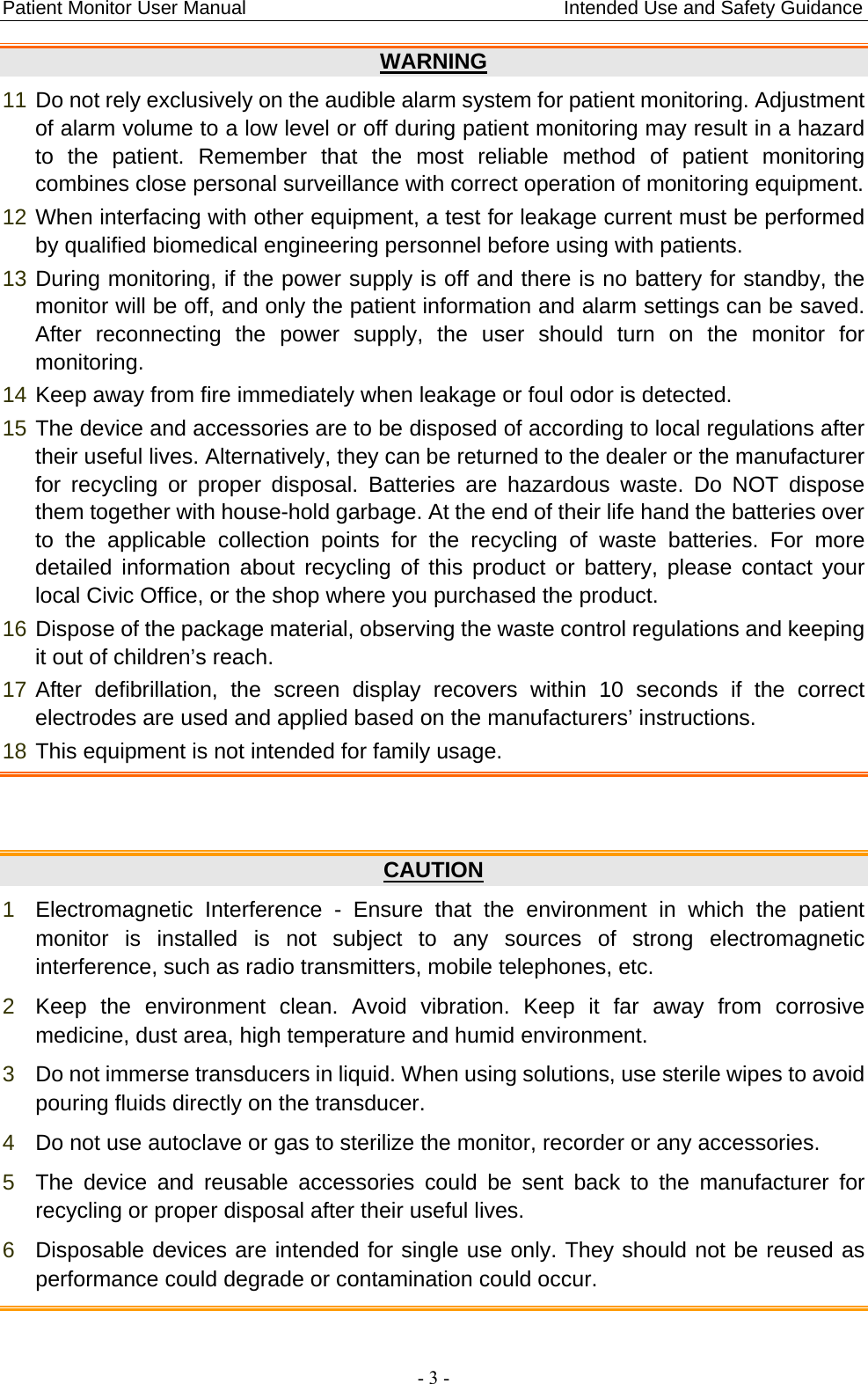 Patient Monitor User Manual                                 Intended Use and Safety Guidance  - 3 - WARNING 11 Do not rely exclusively on the audible alarm system for patient monitoring. Adjustment of alarm volume to a low level or off during patient monitoring may result in a hazard to the patient. Remember that the most reliable method of patient monitoring combines close personal surveillance with correct operation of monitoring equipment. 12 When interfacing with other equipment, a test for leakage current must be performed by qualified biomedical engineering personnel before using with patients. 13 During monitoring, if the power supply is off and there is no battery for standby, the monitor will be off, and only the patient information and alarm settings can be saved. After reconnecting the power supply, the user should turn on the monitor for monitoring. 14 Keep away from fire immediately when leakage or foul odor is detected. 15 The device and accessories are to be disposed of according to local regulations after their useful lives. Alternatively, they can be returned to the dealer or the manufacturer for recycling or proper disposal. Batteries are hazardous waste. Do NOT dispose them together with house-hold garbage. At the end of their life hand the batteries over to the applicable collection points for the recycling of waste batteries. For more detailed information about recycling of this product or battery, please contact your local Civic Office, or the shop where you purchased the product. 16 Dispose of the package material, observing the waste control regulations and keeping it out of children’s reach. 17 After defibrillation, the screen display recovers within 10 seconds if the correct electrodes are used and applied based on the manufacturers’ instructions. 18 This equipment is not intended for family usage.   CAUTION 1  Electromagnetic Interference - Ensure that the environment in which the patient monitor is installed is not subject to any sources of strong electromagnetic interference, such as radio transmitters, mobile telephones, etc. 2  Keep the environment clean. Avoid vibration. Keep it far away from corrosive medicine, dust area, high temperature and humid environment. 3  Do not immerse transducers in liquid. When using solutions, use sterile wipes to avoid pouring fluids directly on the transducer. 4  Do not use autoclave or gas to sterilize the monitor, recorder or any accessories. 5  The device and reusable accessories could be sent back to the manufacturer for recycling or proper disposal after their useful lives. 6  Disposable devices are intended for single use only. They should not be reused as performance could degrade or contamination could occur.  