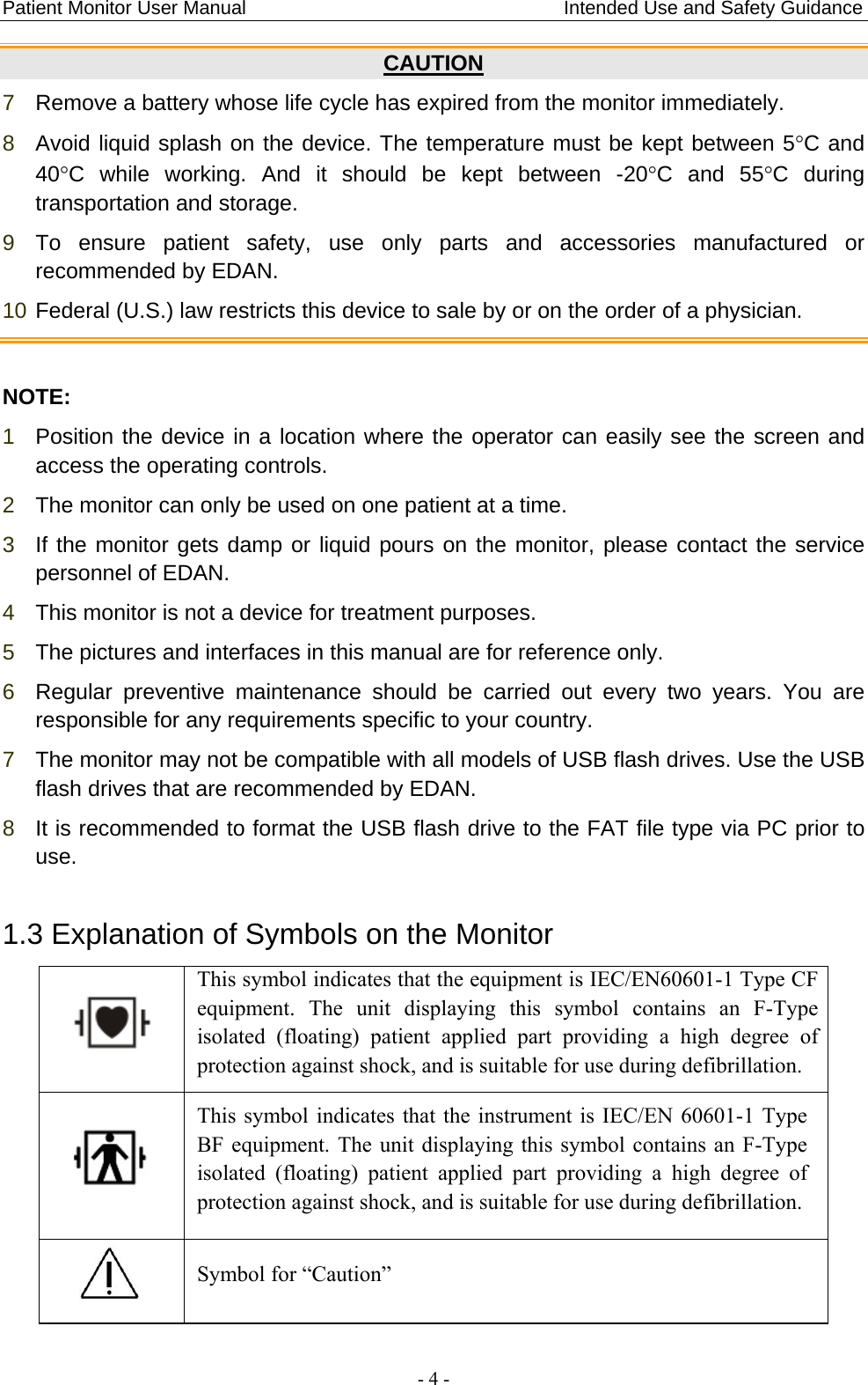 Patient Monitor User Manual                                 Intended Use and Safety Guidance  - 4 - CAUTION 7  Remove a battery whose life cycle has expired from the monitor immediately. 8  Avoid liquid splash on the device. The temperature must be kept between 5°C and 40°C while working. And it should be kept between -20°C and 55°C during transportation and storage. 9  To ensure patient safety, use only parts and accessories manufactured or recommended by EDAN. 10 Federal (U.S.) law restricts this device to sale by or on the order of a physician.  NOTE: 1  Position the device in a location where the operator can easily see the screen and access the operating controls. 2  The monitor can only be used on one patient at a time.   3  If the monitor gets damp or liquid pours on the monitor, please contact the service personnel of EDAN. 4  This monitor is not a device for treatment purposes. 5  The pictures and interfaces in this manual are for reference only. 6  Regular preventive maintenance should be carried out every two years. You are responsible for any requirements specific to your country. 7  The monitor may not be compatible with all models of USB flash drives. Use the USB flash drives that are recommended by EDAN. 8  It is recommended to format the USB flash drive to the FAT file type via PC prior to use. 1.3 Explanation of Symbols on the Monitor  This symbol indicates that the equipment is IEC/EN60601-1 Type CF equipment. The unit displaying this symbol contains an F-Type isolated (floating) patient applied part providing a high degree of protection against shock, and is suitable for use during defibrillation.  This symbol indicates that the instrument is IEC/EN 60601-1 Type BF equipment. The unit displaying this symbol contains an F-Type isolated (floating) patient applied part providing a high degree of protection against shock, and is suitable for use during defibrillation.  Symbol for “Caution” 