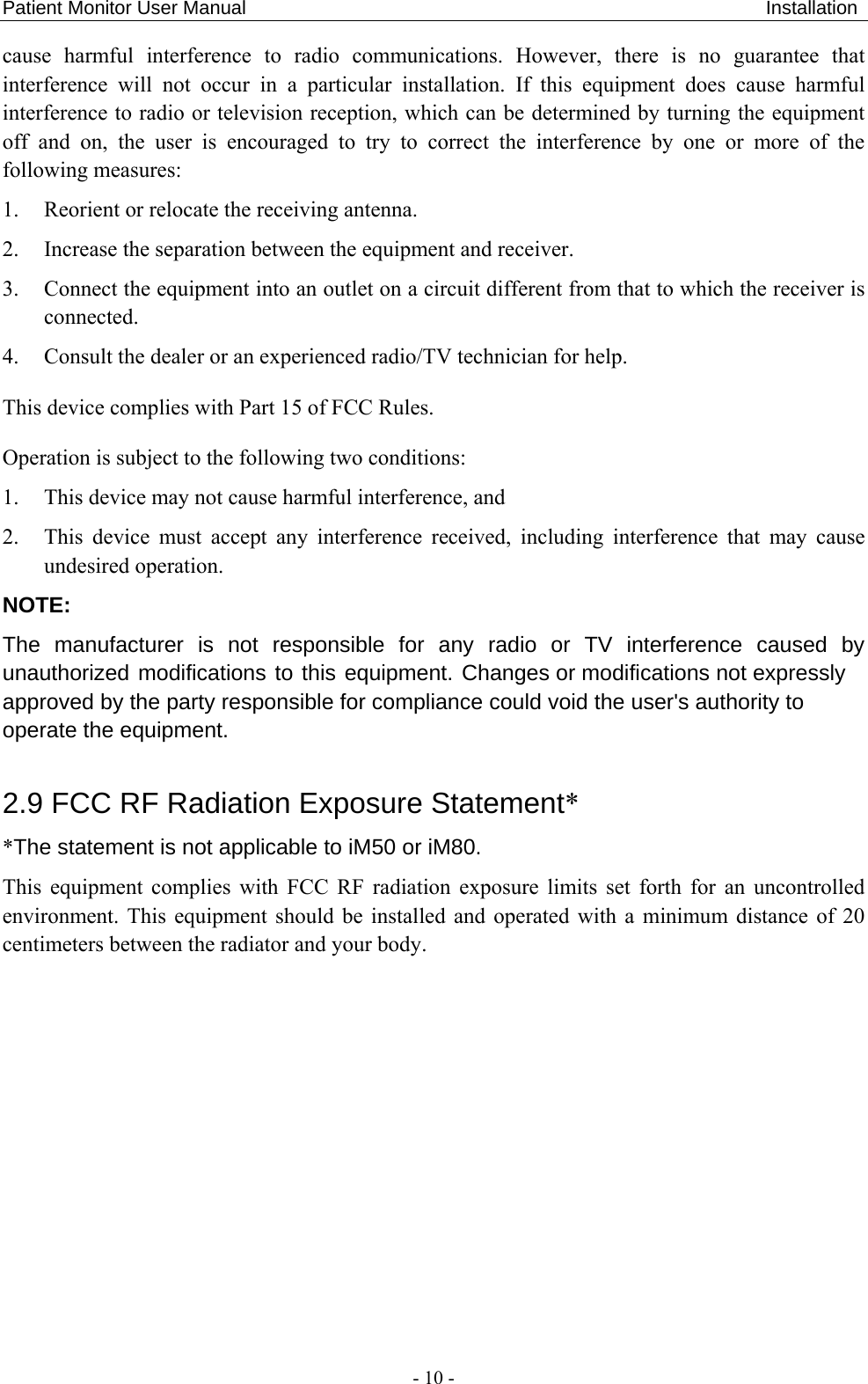 Patient Monitor User Manual                                                      Installation  - 10 - cause harmful interference to radio communications. However, there is no guarantee that interference will not occur in a particular installation. If this equipment does cause harmful interference to radio or television reception, which can be determined by turning the equipment off and on, the user is encouraged to try to correct the interference by one or more of the following measures: 1. Reorient or relocate the receiving antenna.   2. Increase the separation between the equipment and receiver.   3. Connect the equipment into an outlet on a circuit different from that to which the receiver is connected. 4. Consult the dealer or an experienced radio/TV technician for help. This device complies with Part 15 of FCC Rules. Operation is subject to the following two conditions: 1. This device may not cause harmful interference, and 2. This device must accept any interference received, including interference that may cause undesired operation. NOTE: The manufacturer is not responsible for any radio or TV interference caused by unauthorized modifications to this equipment. Changes or modifications not expressly approved by the party responsible for compliance could void the user&apos;s authority to operate the equipment. 2.9 FCC RF Radiation Exposure Statement* *The statement is not applicable to iM50 or iM80. This equipment complies with FCC RF radiation exposure limits set forth for an uncontrolled environment. This equipment should be installed and operated with a minimum distance of 20 centimeters between the radiator and your body.   