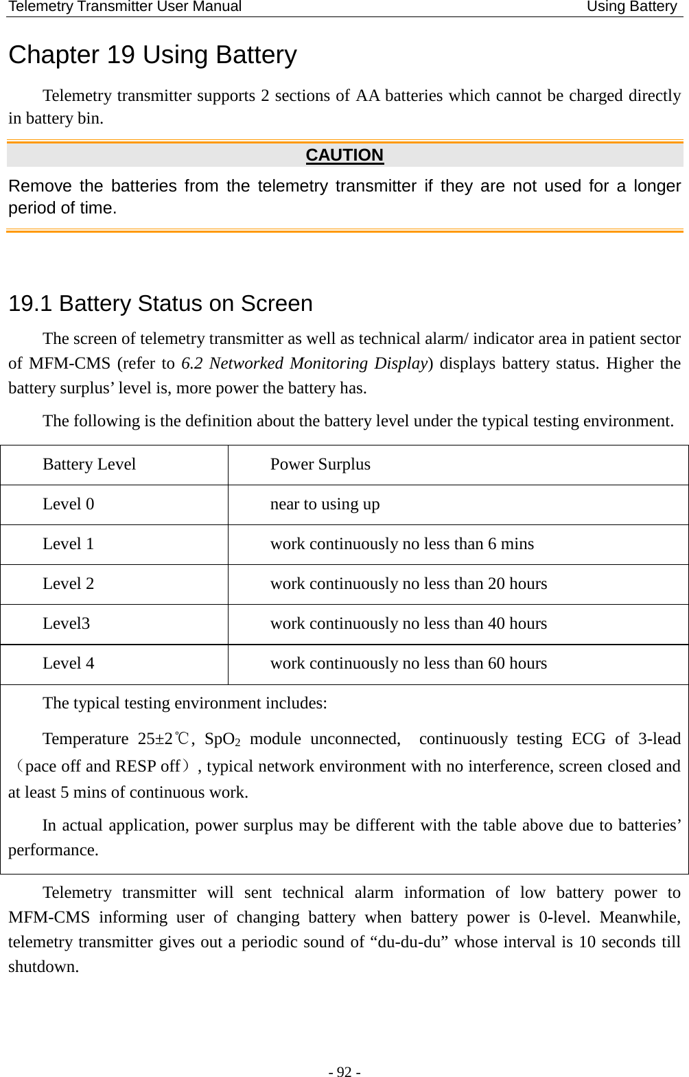 Telemetry Transmitter User Manual                                              Using Battery Chapter 19 Using Battery Telemetry transmitter supports 2 sections of AA batteries which cannot be charged directly in battery bin.  CAUTION Remove the batteries from the telemetry transmitter if they are not used for a longer period of time.  19.1 Battery Status on Screen The screen of telemetry transmitter as well as technical alarm/ indicator area in patient sector of MFM-CMS (refer to 6.2 Networked Monitoring Display) displays battery status. Higher the battery surplus’ level is, more power the battery has.   The following is the definition about the battery level under the typical testing environment. Battery Level  Power Surplus Level 0  near to using up Level 1  work continuously no less than 6 mins Level 2  work continuously no less than 20 hours Level3  work continuously no less than 40 hours Level 4  work continuously no less than 60 hours The typical testing environment includes: Temperature 25±2℃, SpO2  module  unconnected,  continuously testing ECG of 3-lead（pace off and RESP off）, typical network environment with no interference, screen closed and at least 5 mins of continuous work.   In actual application, power surplus may be different with the table above due to batteries’ performance. Telemetry transmitter will sent technical alarm information of low battery power to MFM-CMS informing user of changing battery when battery power is 0-level. Meanwhile, telemetry transmitter gives out a periodic sound of “du-du-du” whose interval is 10 seconds till shutdown.  - 92 - 
