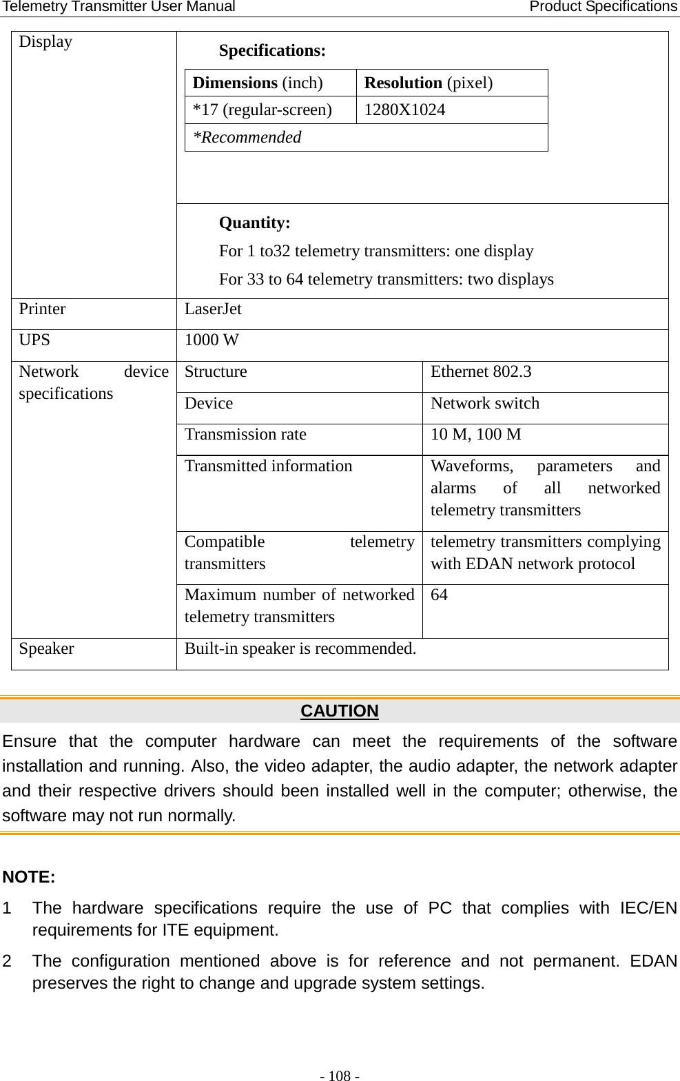 Telemetry Transmitter User Manual                                       Product Specifications   Display Specifications: Dimensions (inch)  Resolution (pixel) *17 (regular-screen)  1280X1024 *Recommended  Quantity: For 1 to32 telemetry transmitters: one display For 33 to 64 telemetry transmitters: two displays Printer   LaserJet UPS 1000 W Network device specifications Structure Ethernet 802.3 Device Network switch Transmission rate 10 M, 100 M Transmitted information Waveforms, parameters and alarms of all networked telemetry transmitters Compatible  telemetry transmitters telemetry transmitters complying with EDAN network protocol   Maximum number of networked telemetry transmitters 64 Speaker Built-in speaker is recommended.  CAUTION Ensure that the computer hardware can meet the requirements of the software installation and running. Also, the video adapter, the audio adapter, the network adapter and their respective drivers should been installed well in the computer; otherwise, the software may not run normally.    NOTE: 1  The hardware specifications require the use of PC that complies with IEC/EN requirements for ITE equipment.   2  The configuration mentioned above is for reference and not permanent. EDAN preserves the right to change and upgrade system settings. - 108 - 