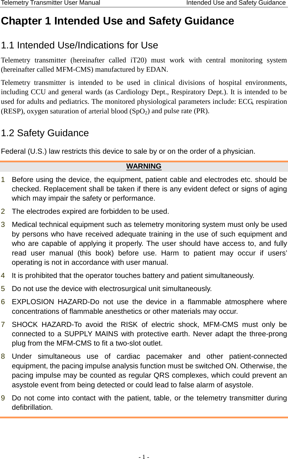 Telemetry Transmitter User Manual                           Intended Use and Safety Guidance Chapter 1 Intended Use and Safety Guidance 1.1 Intended Use/Indications for Use Telemetry transmitter (hereinafter called iT20) must work with central monitoring  system (hereinafter called MFM-CMS) manufactured by EDAN. Telemetry transmitter is intended to be used  in  clinical divisions of hospital environments, including CCU and general wards (as Cardiology Dept., Respiratory Dept.). It is intended to be used for adults and pediatrics. The monitored physiological parameters include: ECG, respiration (RESP), oxygen saturation of arterial blood (SpO2) and pulse rate (PR). 1.2 Safety Guidance   Federal (U.S.) law restricts this device to sale by or on the order of a physician. WARNING 1  Before using the device, the equipment, patient cable and electrodes etc. should be checked. Replacement shall be taken if there is any evident defect or signs of aging which may impair the safety or performance. 2  The electrodes expired are forbidden to be used. 3  Medical technical equipment such as telemetry monitoring system must only be used by persons who have received adequate training in the use of such equipment and who are capable of applying it properly. The user should have access to, and fully read  user manual (this book) before use.  Harm to patient may occur if  users’ operating is not in accordance with user manual. 4  It is prohibited that the operator touches battery and patient simultaneously. 5  Do not use the device with electrosurgical unit simultaneously. 6  EXPLOSION HAZARD-Do not use the device in a flammable atmosphere where concentrations of flammable anesthetics or other materials may occur. 7  SHOCK HAZARD-To avoid the RISK of electric shock, MFM-CMS must only be connected to a SUPPLY MAINS with protective earth. Never adapt the three-prong plug from the MFM-CMS to fit a two-slot outlet. 8  Under  simultaneous use of cardiac pacemaker and other patient-connected equipment, the pacing impulse analysis function must be switched ON. Otherwise, the pacing impulse may be counted as regular QRS complexes, which could prevent an asystole event from being detected or could lead to false alarm of asystole. 9  Do not come into contact with the patient, table, or the telemetry transmitter during defibrillation.    - 1 - 