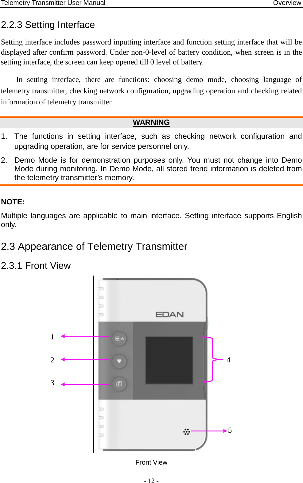 Telemetry Transmitter User Manual                                                  Overview 2.2.3 Setting Interface Setting interface includes password inputting interface and function setting interface that will be displayed after confirm password. Under non-0-level of battery condition, when screen is in the setting interface, the screen can keep opened till 0 level of battery. In setting interface, there are functions: choosing demo mode, choosing language of telemetry transmitter, checking network configuration, upgrading operation and checking related information of telemetry transmitter.   WARNING 1.  The  functions in setting interface, such as checking network configuration and upgrading operation, are for service personnel only. 2. Demo Mode is for demonstration purposes only. You must not change into Demo Mode during monitoring. In Demo Mode, all stored trend information is deleted from the telemetry transmitter’s memory.    NOTE: Multiple languages are applicable to main interface. Setting interface supports English only. 2.3 Appearance of Telemetry Transmitter 2.3.1 Front View   Front View 1   2   3 4 5  - 12 - 