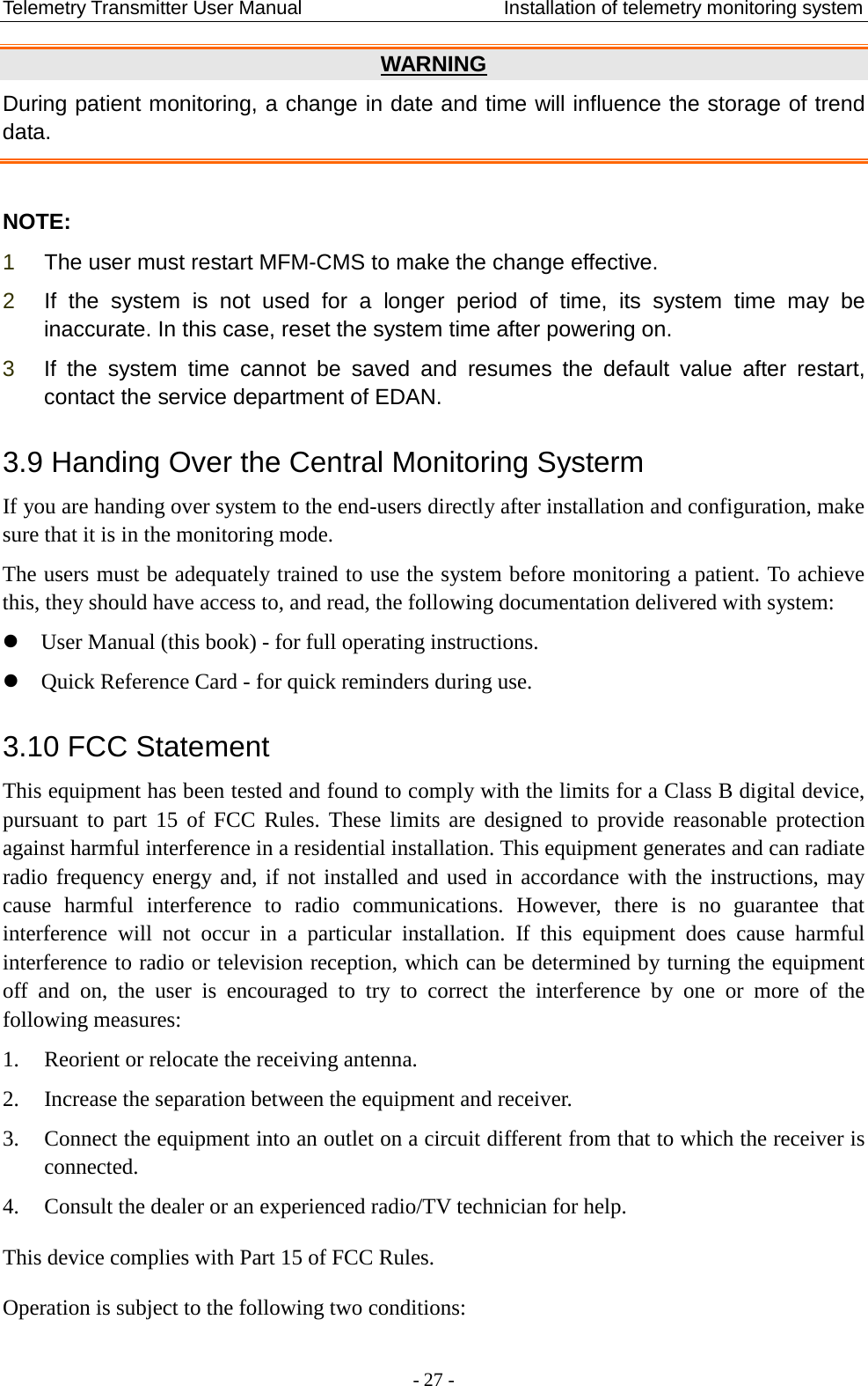 Telemetry Transmitter User Manual                     Installation of telemetry monitoring system WARNING During patient monitoring, a change in date and time will influence the storage of trend data.  NOTE: 1  The user must restart MFM-CMS to make the change effective. 2  If the system  is not used for a longer period of time, its system time may be inaccurate. In this case, reset the system time after powering on. 3  If the system time cannot be saved and resumes the default value after restart, contact the service department of EDAN. 3.9 Handing Over the Central Monitoring Systerm If you are handing over system to the end-users directly after installation and configuration, make sure that it is in the monitoring mode. The users must be adequately trained to use the system before monitoring a patient. To achieve this, they should have access to, and read, the following documentation delivered with system:  User Manual (this book) - for full operating instructions.  Quick Reference Card - for quick reminders during use. 3.10 FCC Statement This equipment has been tested and found to comply with the limits for a Class B digital device, pursuant to part 15 of FCC Rules. These limits are designed to provide reasonable protection against harmful interference in a residential installation. This equipment generates and can radiate radio frequency energy and, if not installed and used in accordance with the instructions, may cause harmful interference to radio communications. However, there is no guarantee that interference will not occur in a particular installation. If this equipment does cause harmful interference to radio or television reception, which can be determined by turning the equipment off and on, the user is encouraged to try to correct  the interference by one or more of the following measures: 1. Reorient or relocate the receiving antenna.   2. Increase the separation between the equipment and receiver.   3. Connect the equipment into an outlet on a circuit different from that to which the receiver is connected. 4. Consult the dealer or an experienced radio/TV technician for help. This device complies with Part 15 of FCC Rules. Operation is subject to the following two conditions:  - 27 - 