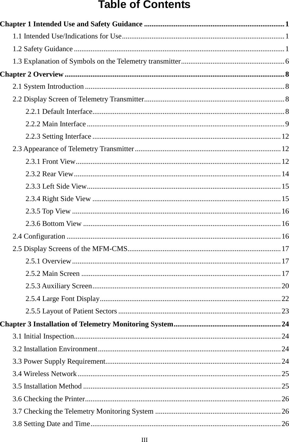  Table of Contents Chapter 1 Intended Use and Safety Guidance ............................................................................ 1 1.1 Intended Use/Indications for Use ........................................................................................ 1 1.2 Safety Guidance .................................................................................................................. 1 1.3 Explanation of Symbols on the Telemetry transmitter ........................................................ 6 Chapter 2 Overview ....................................................................................................................... 8 2.1 System Introduction ............................................................................................................ 8 2.2 Display Screen of Telemetry Transmitter............................................................................ 8 2.2.1 Default Interface........................................................................................................ 8 2.2.2 Main Interface ........................................................................................................... 9 2.2.3 Setting Interface ...................................................................................................... 12 2.3 Appearance of Telemetry Transmitter ............................................................................... 12 2.3.1 Front View ............................................................................................................... 12 2.3.2 Rear View ................................................................................................................ 14 2.3.3 Left Side View ......................................................................................................... 15 2.3.4 Right Side View ...................................................................................................... 15 2.3.5 Top View ................................................................................................................. 16 2.3.6 Bottom View ........................................................................................................... 16 2.4 Configuration .................................................................................................................... 16 2.5 Display Screens of the MFM-CMS................................................................................... 17 2.5.1 Overview ................................................................................................................. 17 2.5.2 Main Screen ............................................................................................................ 17 2.5.3 Auxiliary Screen ...................................................................................................... 20 2.5.4 Large Font Display .................................................................................................. 22 2.5.5 Layout of Patient Sectors ........................................................................................ 23 Chapter 3 Installation of Telemetry Monitoring System .......................................................... 24 3.1 Initial Inspection................................................................................................................ 24 3.2 Installation Environment ................................................................................................... 24 3.3 Power Supply Requirement............................................................................................... 24 3.4 Wireless Network .............................................................................................................. 25 3.5 Installation Method ........................................................................................................... 25 3.6 Checking the Printer .......................................................................................................... 26 3.7 Checking the Telemetry Monitoring System .................................................................... 26 3.8 Setting Date and Time ....................................................................................................... 26 III  