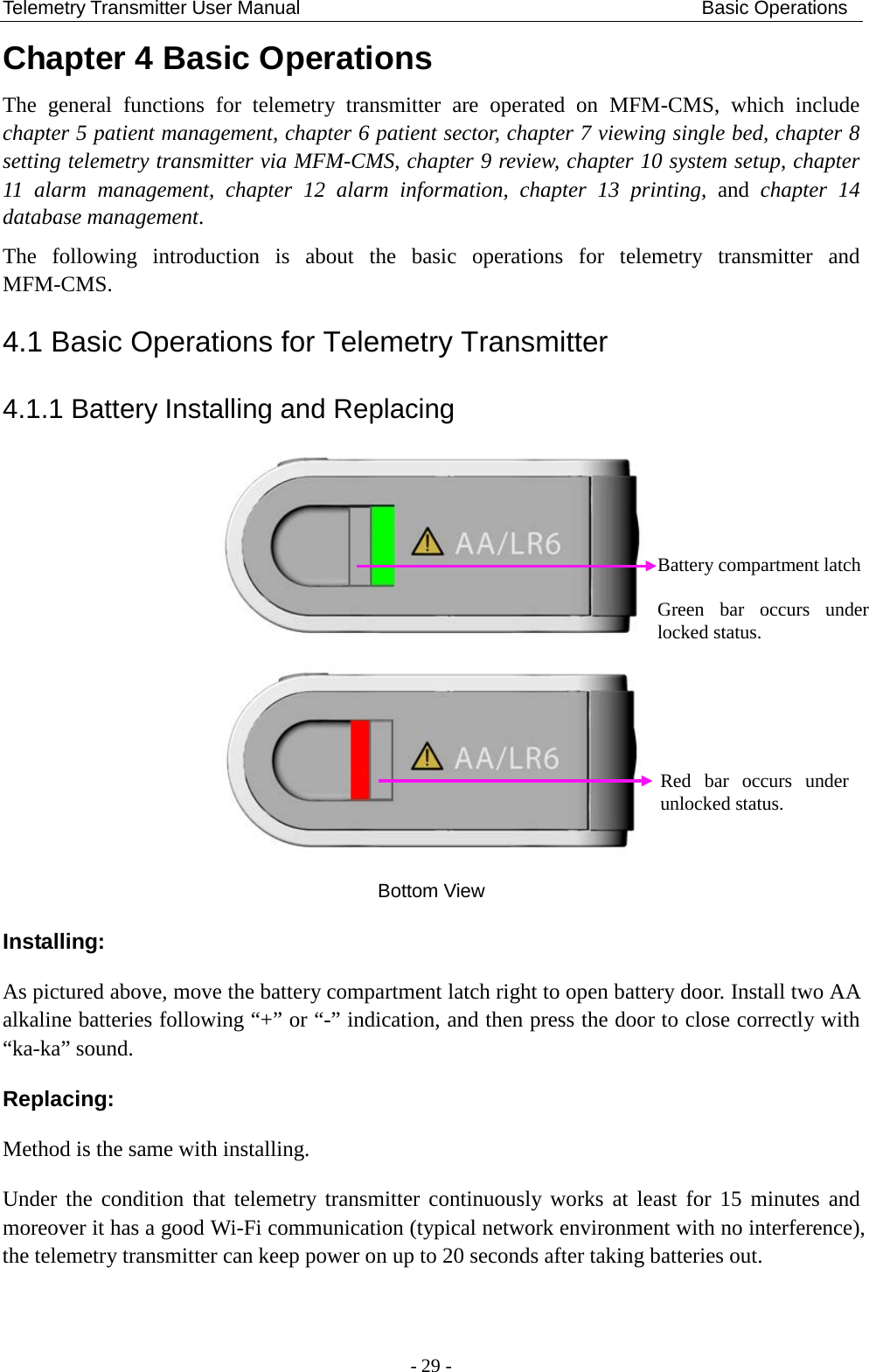 Telemetry Transmitter User Manual                                          Basic Operations Chapter 4 Basic Operations The  general functions for telemetry transmitter are operated on MFM-CMS,  which include chapter 5 patient management, chapter 6 patient sector, chapter 7 viewing single bed, chapter 8 setting telemetry transmitter via MFM-CMS, chapter 9 review, chapter 10 system setup, chapter 11  alarm management, chapter 12 alarm information, chapter 13 printing, and chapter 14 database management. The following introduction is about the basic operations for telemetry transmitter and MFM-CMS. 4.1 Basic Operations for Telemetry Transmitter 4.1.1 Battery Installing and Replacing   Bottom View Installing: As pictured above, move the battery compartment latch right to open battery door. Install two AA alkaline batteries following “+” or “-” indication, and then press the door to close correctly with “ka-ka” sound.   Replacing: Method is the same with installing. Under the condition that telemetry transmitter continuously works at least for  15  minutes and moreover it has a good Wi-Fi communication (typical network environment with no interference), the telemetry transmitter can keep power on up to 20 seconds after taking batteries out.  Battery compartment latch  Green bar occurs under locked status. Red bar occurs under unlocked status.  - 29 - 