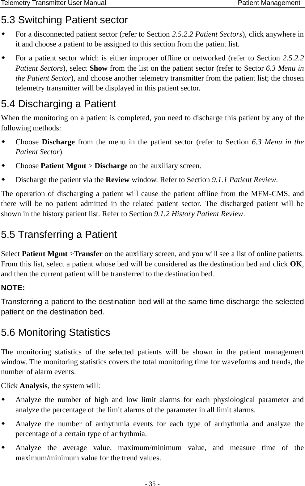 Telemetry Transmitter User Manual                                       Patient Management 5.3 Switching Patient sector  For a disconnected patient sector (refer to Section 2.5.2.2 Patient Sectors), click anywhere in it and choose a patient to be assigned to this section from the patient list.  For a patient sector which is either improper offline or networked (refer to Section 2.5.2.2 Patient Sectors), select Show from the list on the patient sector (refer to Sector 6.3 Menu in the Patient Sector), and choose another telemetry transmitter from the patient list; the chosen telemetry transmitter will be displayed in this patient sector. 5.4 Discharging a Patient When the monitoring on a patient is completed, you need to discharge this patient by any of the following methods:  Choose Discharge from the menu in the patient sector (refer to Section 6.3 Menu in the Patient Sector).  Choose Patient Mgmt &gt; Discharge on the auxiliary screen.  Discharge the patient via the Review window. Refer to Section 9.1.1 Patient Review. The operation of discharging a patient will cause the patient offline from the MFM-CMS, and there will be no patient admitted in the related patient sector. The discharged patient will be shown in the history patient list. Refer to Section 9.1.2 History Patient Review. 5.5 Transferring a Patient Select Patient Mgmt &gt;Transfer on the auxiliary screen, and you will see a list of online patients. From this list, select a patient whose bed will be considered as the destination bed and click OK, and then the current patient will be transferred to the destination bed.   NOTE: Transferring a patient to the destination bed will at the same time discharge the selected patient on the destination bed.   5.6 Monitoring Statistics The monitoring statistics of the selected patients will be shown in the patient management window. The monitoring statistics covers the total monitoring time for waveforms and trends, the number of alarm events.   Click Analysis, the system will:  Analyze the number of high and low limit alarms for each physiological parameter and analyze the percentage of the limit alarms of the parameter in all limit alarms.  Analyze the number of arrhythmia events for each type of arrhythmia and analyze the percentage of a certain type of arrhythmia.  Analyze the average value, maximum/minimum value, and measure time of the maximum/minimum value for the trend values.  - 35 - 