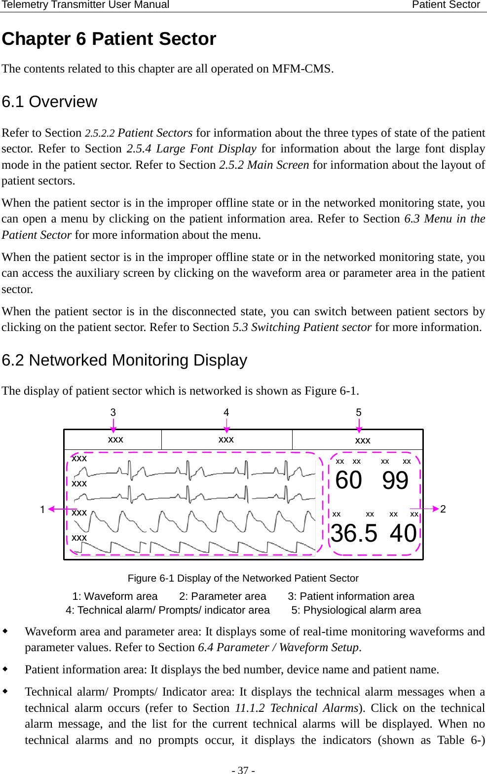 Telemetry Transmitter User Manual                                             Patient Sector Chapter 6 Patient Sector The contents related to this chapter are all operated on MFM-CMS. 6.1 Overview   Refer to Section 2.5.2.2 Patient Sectors for information about the three types of state of the patient sector. Refer to Section 2.5.4 Large Font Display for information about the large font display mode in the patient sector. Refer to Section 2.5.2 Main Screen for information about the layout of patient sectors.   When the patient sector is in the improper offline state or in the networked monitoring state, you can open a menu by clicking on the patient information area. Refer to Section 6.3 Menu in the Patient Sector for more information about the menu. When the patient sector is in the improper offline state or in the networked monitoring state, you can access the auxiliary screen by clicking on the waveform area or parameter area in the patient sector. When the patient sector is in the disconnected state, you can switch between patient sectors by clicking on the patient sector. Refer to Section 5.3 Switching Patient sector for more information. 6.2 Networked Monitoring Display The display of patient sector which is networked is shown as Figure 6-1. xxxxxxxxxxxx60 9936.5 40xx xx xx xxxx xx xx xx3124 5xxx xxx xxx Figure 6-1 Display of the Networked Patient Sector 1: Waveform area        2: Parameter area        3: Patient information area 4: Technical alarm/ Prompts/ indicator area    5: Physiological alarm area  Waveform area and parameter area: It displays some of real-time monitoring waveforms and parameter values. Refer to Section 6.4 Parameter / Waveform Setup.  Patient information area: It displays the bed number, device name and patient name.  Technical alarm/ Prompts/ Indicator area: It displays the technical alarm messages when a technical alarm occurs (refer to Section 11.1.2  Technical  Alarms). Click on the technical alarm message, and the list for the current technical alarms will be displayed. When no technical alarms  and no prompts occur, it displays the indicators (shown as Table  6-)  - 37 - 