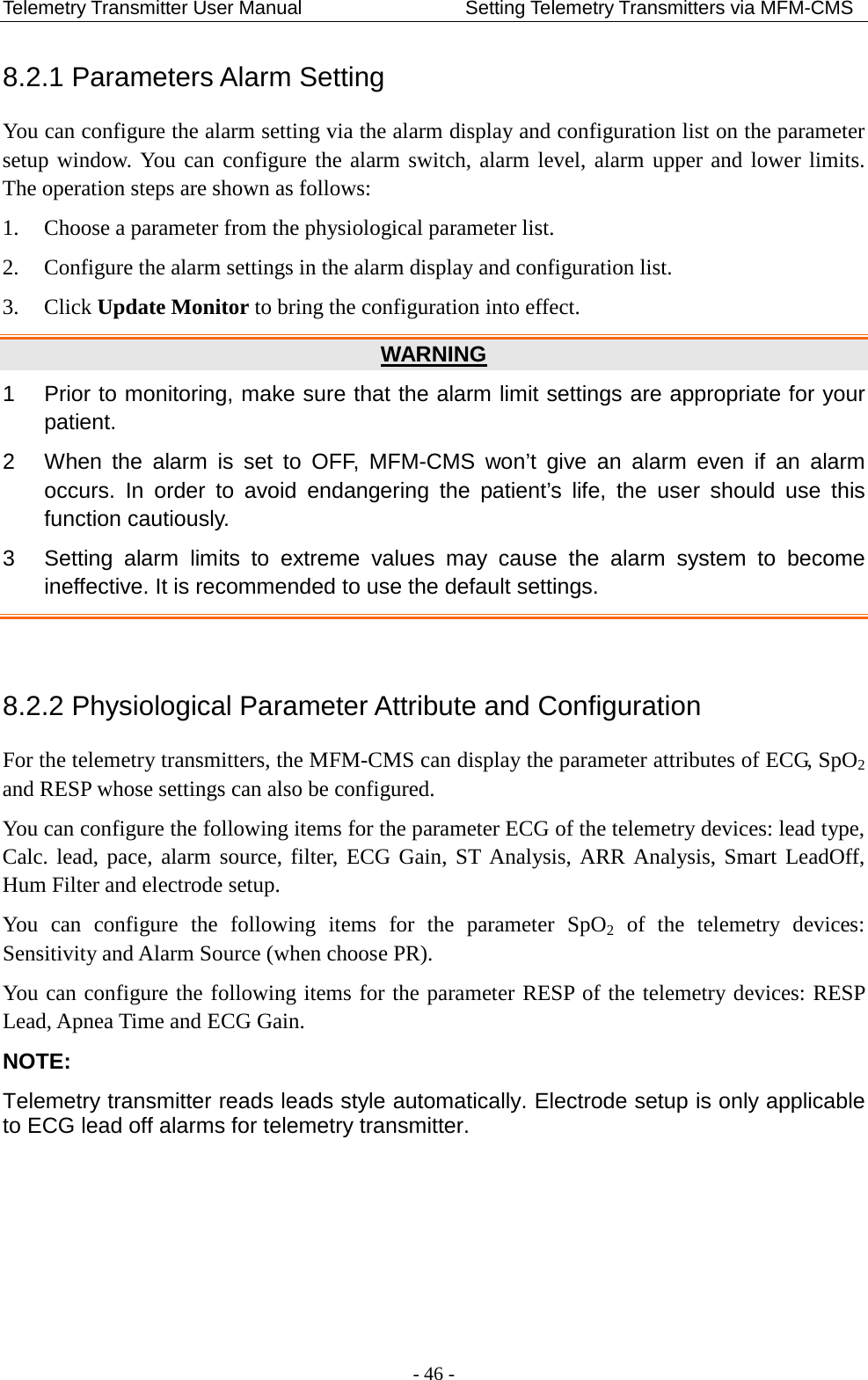 Telemetry Transmitter User Manual                 Setting Telemetry Transmitters via MFM-CMS 8.2.1 Parameters Alarm Setting You can configure the alarm setting via the alarm display and configuration list on the parameter setup window. You can configure the alarm switch, alarm level, alarm upper and lower limits. The operation steps are shown as follows: 1. Choose a parameter from the physiological parameter list. 2. Configure the alarm settings in the alarm display and configuration list. 3. Click Update Monitor to bring the configuration into effect. WARNING 1  Prior to monitoring, make sure that the alarm limit settings are appropriate for your patient. 2  When the alarm is set to OFF, MFM-CMS won’t give an alarm even if an alarm occurs. In order to avoid endangering the patient’s life, the user should use this function cautiously. 3  Setting alarm limits to extreme values may cause the alarm system to become ineffective. It is recommended to use the default settings.  8.2.2 Physiological Parameter Attribute and Configuration For the telemetry transmitters, the MFM-CMS can display the parameter attributes of ECG, SpO2 and RESP whose settings can also be configured. You can configure the following items for the parameter ECG of the telemetry devices: lead type, Calc. lead, pace, alarm source, filter, ECG Gain, ST Analysis, ARR Analysis, Smart LeadOff, Hum Filter and electrode setup. You can configure the following items for the parameter SpO2 of the telemetry  devices: Sensitivity and Alarm Source (when choose PR). You can configure the following items for the parameter RESP of the telemetry devices: RESP Lead, Apnea Time and ECG Gain. NOTE: Telemetry transmitter reads leads style automatically. Electrode setup is only applicable to ECG lead off alarms for telemetry transmitter.  - 46 - 