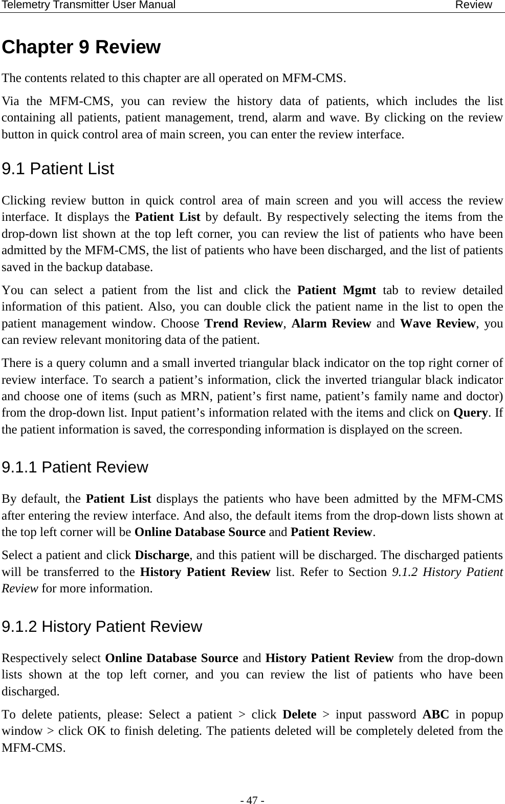 Telemetry Transmitter User Manual                                                  Review Chapter 9 Review The contents related to this chapter are all operated on MFM-CMS. Via the MFM-CMS, you can review the history data of patients, which  includes  the list containing all patients, patient management, trend, alarm and wave. By clicking on the review button in quick control area of main screen, you can enter the review interface.   9.1 Patient List Clicking  review  button  in quick control area of main  screen  and  you  will access  the  review interface. It displays the Patient List by default. By respectively selecting the items from the drop-down list shown at the top left corner, you can review the list of patients who have been admitted by the MFM-CMS, the list of patients who have been discharged, and the list of patients saved in the backup database. You can select a patient from the list and click the Patient Mgmt tab to review detailed information of this patient. Also, you can double click the patient name in the list to open the patient management window. Choose Trend Review, Alarm Review and Wave Review, you can review relevant monitoring data of the patient. There is a query column and a small inverted triangular black indicator on the top right corner of review interface. To search a patient’s information, click the inverted triangular black indicator and choose one of items (such as MRN, patient’s first name, patient’s family name and doctor) from the drop-down list. Input patient’s information related with the items and click on Query. If the patient information is saved, the corresponding information is displayed on the screen. 9.1.1 Patient Review By default, the  Patient List displays the patients who have been admitted by the MFM-CMS after entering the review interface. And also, the default items from the drop-down lists shown at the top left corner will be Online Database Source and Patient Review. Select a patient and click Discharge, and this patient will be discharged. The discharged patients will be transferred to the History Patient Review list. Refer to Section 9.1.2 History Patient Review for more information. 9.1.2 History Patient Review Respectively select Online Database Source and History Patient Review from the drop-down lists shown at the top left corner, and you can review the list of patients who have been discharged. To delete patients, please: Select a patient &gt;  click  Delete &gt; input password ABC in popup window &gt; click OK to finish deleting. The patients deleted will be completely deleted from the MFM-CMS.  - 47 - 