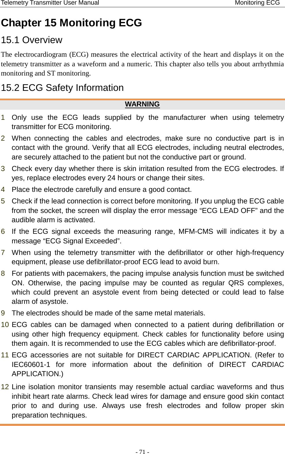 Telemetry Transmitter User Manual                                           Monitoring ECG Chapter 15 Monitoring ECG   15.1 Overview The electrocardiogram (ECG) measures the electrical activity of the heart and displays it on the telemetry transmitter as a waveform and a numeric. This chapter also tells you about arrhythmia monitoring and ST monitoring.   15.2 ECG Safety Information WARNING 1  Only use the ECG leads supplied by the manufacturer when using telemetry transmitter for ECG monitoring.   2  When connecting the cables and electrodes, make sure no conductive part is in contact with the ground. Verify that all ECG electrodes, including neutral electrodes, are securely attached to the patient but not the conductive part or ground. 3  Check every day whether there is skin irritation resulted from the ECG electrodes. If yes, replace electrodes every 24 hours or change their sites. 4  Place the electrode carefully and ensure a good contact. 5  Check if the lead connection is correct before monitoring. If you unplug the ECG cable from the socket, the screen will display the error message “ECG LEAD OFF” and the audible alarm is activated. 6  If the ECG signal exceeds the measuring range, MFM-CMS will indicates it by a message “ECG Signal Exceeded”. 7  When using the telemetry transmitter with the defibrillator or other high-frequency equipment, please use defibrillator-proof ECG lead to avoid burn. 8  For patients with pacemakers, the pacing impulse analysis function must be switched ON. Otherwise, the pacing impulse may be counted as regular QRS complexes, which  could prevent an asystole event from being detected or  could lead to false alarm of asystole. 9  The electrodes should be made of the same metal materials. 10 ECG cables can be damaged when connected to a patient during defibrillation or using other high frequency equipment. Check cables for functionality before using them again. It is recommended to use the ECG cables which are defibrillator-proof. 11 ECG accessories are not suitable for DIRECT CARDIAC APPLICATION. (Refer to IEC60601-1 for more information about the definition of DIRECT CARDIAC APPLICATION.) 12 Line isolation monitor transients may resemble actual cardiac waveforms and thus inhibit heart rate alarms. Check lead wires for damage and ensure good skin contact prior to and during use. Always use fresh electrodes and follow proper skin preparation techniques.  - 71 - 
