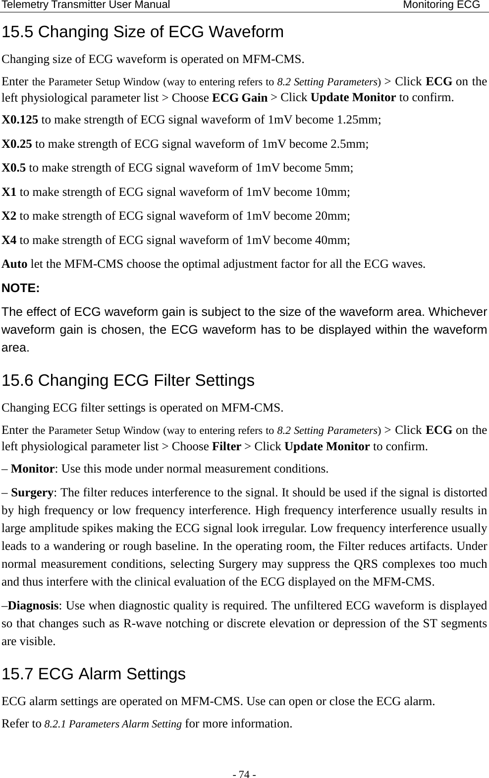 Telemetry Transmitter User Manual                                           Monitoring ECG 15.5 Changing Size of ECG Waveform Changing size of ECG waveform is operated on MFM-CMS.   Enter the Parameter Setup Window (way to entering refers to 8.2 Setting Parameters) &gt; Click ECG on the left physiological parameter list &gt; Choose ECG Gain &gt; Click Update Monitor to confirm. X0.125 to make strength of ECG signal waveform of 1mV become 1.25mm; X0.25 to make strength of ECG signal waveform of 1mV become 2.5mm; X0.5 to make strength of ECG signal waveform of 1mV become 5mm; X1 to make strength of ECG signal waveform of 1mV become 10mm; X2 to make strength of ECG signal waveform of 1mV become 20mm; X4 to make strength of ECG signal waveform of 1mV become 40mm; Auto let the MFM-CMS choose the optimal adjustment factor for all the ECG waves. NOTE: The effect of ECG waveform gain is subject to the size of the waveform area. Whichever waveform gain is chosen, the ECG waveform has to be displayed within the waveform area. 15.6 Changing ECG Filter Settings Changing ECG filter settings is operated on MFM-CMS.   Enter the Parameter Setup Window (way to entering refers to 8.2 Setting Parameters) &gt; Click ECG on the left physiological parameter list &gt; Choose Filter &gt; Click Update Monitor to confirm. – Monitor: Use this mode under normal measurement conditions. – Surgery: The filter reduces interference to the signal. It should be used if the signal is distorted by high frequency or low frequency interference. High frequency interference usually results in large amplitude spikes making the ECG signal look irregular. Low frequency interference usually leads to a wandering or rough baseline. In the operating room, the Filter reduces artifacts. Under normal measurement conditions, selecting Surgery may suppress the QRS complexes too much and thus interfere with the clinical evaluation of the ECG displayed on the MFM-CMS. –Diagnosis: Use when diagnostic quality is required. The unfiltered ECG waveform is displayed so that changes such as R-wave notching or discrete elevation or depression of the ST segments are visible. 15.7 ECG Alarm Settings ECG alarm settings are operated on MFM-CMS. Use can open or close the ECG alarm. Refer to 8.2.1 Parameters Alarm Setting for more information. - 74 - 