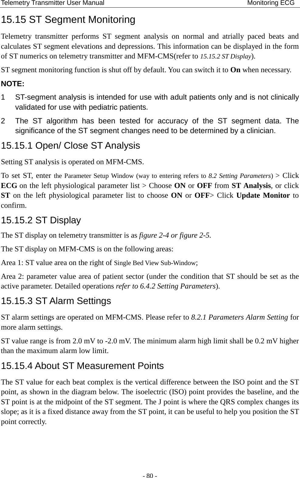 Telemetry Transmitter User Manual                                           Monitoring ECG 15.15 ST Segment Monitoring   Telemetry transmitter performs ST segment analysis on normal and atrially paced beats and calculates ST segment elevations and depressions. This information can be displayed in the form of ST numerics on telemetry transmitter and MFM-CMS(refer to 15.15.2 ST Display). ST segment monitoring function is shut off by default. You can switch it to On when necessary.   NOTE: 1  ST-segment analysis is intended for use with adult patients only and is not clinically validated for use with pediatric patients. 2  The ST algorithm has been tested for accuracy of the ST segment data. The significance of the ST segment changes need to be determined by a clinician. 15.15.1 Open/ Close ST Analysis Setting ST analysis is operated on MFM-CMS.   To set ST, enter the Parameter Setup Window (way to entering refers to 8.2 Setting Parameters) &gt; Click ECG on the left physiological parameter list &gt; Choose ON or OFF from ST Analysis, or click ST on the left physiological parameter list to choose ON or OFF&gt; Click Update Monitor to confirm. 15.15.2 ST Display The ST display on telemetry transmitter is as figure 2-4 or figure 2-5. The ST display on MFM-CMS is on the following areas: Area 1: ST value area on the right of Single Bed View Sub-Window;   Area 2: parameter value area of patient sector (under the condition that ST should be set as the active parameter. Detailed operations refer to 6.4.2 Setting Parameters). 15.15.3 ST Alarm Settings ST alarm settings are operated on MFM-CMS. Please refer to 8.2.1 Parameters Alarm Setting for more alarm settings. ST value range is from 2.0 mV to -2.0 mV. The minimum alarm high limit shall be 0.2 mV higher than the maximum alarm low limit. 15.15.4 About ST Measurement Points The ST value for each beat complex is the vertical difference between the ISO point and the ST point, as shown in the diagram below. The isoelectric (ISO) point provides the baseline, and the ST point is at the midpoint of the ST segment. The J point is where the QRS complex changes its slope; as it is a fixed distance away from the ST point, it can be useful to help you position the ST point correctly. - 80 - 