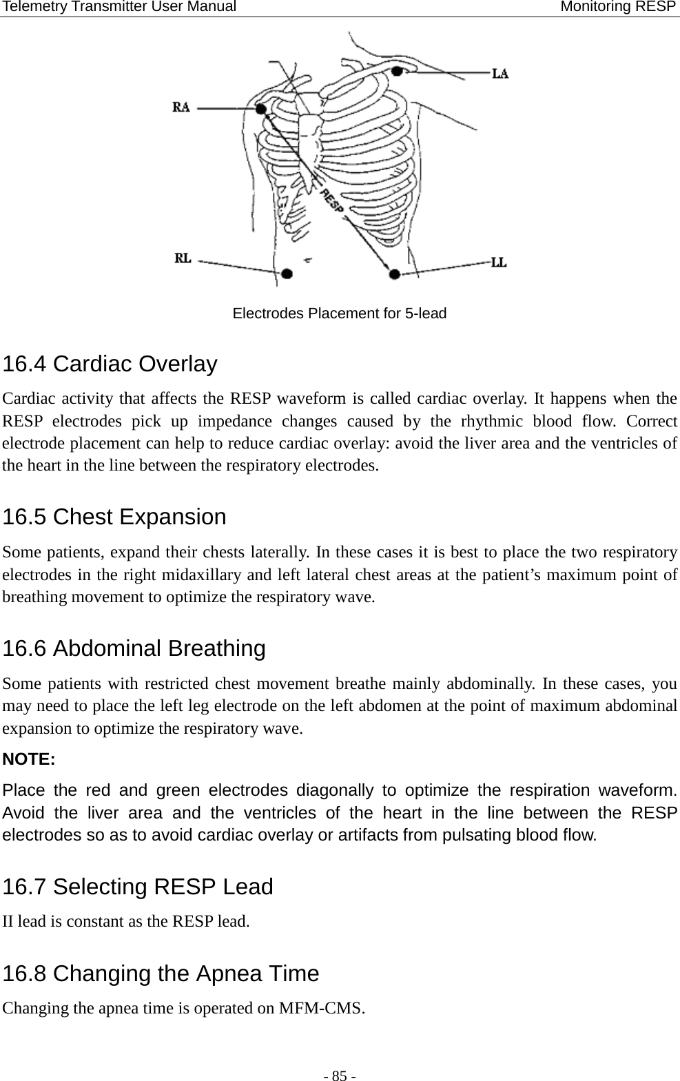 Telemetry Transmitter User Manual                                           Monitoring RESP  Electrodes Placement for 5-lead 16.4 Cardiac Overlay Cardiac activity that affects the RESP waveform is called cardiac overlay. It happens when the RESP electrodes pick up impedance changes caused by the rhythmic blood flow. Correct electrode placement can help to reduce cardiac overlay: avoid the liver area and the ventricles of the heart in the line between the respiratory electrodes.   16.5 Chest Expansion Some patients, expand their chests laterally. In these cases it is best to place the two respiratory electrodes in the right midaxillary and left lateral chest areas at the patient’s maximum point of breathing movement to optimize the respiratory wave. 16.6 Abdominal Breathing Some patients with restricted chest movement breathe mainly abdominally. In these cases, you may need to place the left leg electrode on the left abdomen at the point of maximum abdominal expansion to optimize the respiratory wave. NOTE:   Place the red and green electrodes diagonally to optimize the respiration waveform. Avoid the liver area and the ventricles of the heart in the line between the RESP electrodes so as to avoid cardiac overlay or artifacts from pulsating blood flow.   16.7 Selecting RESP Lead II lead is constant as the RESP lead. 16.8 Changing the Apnea Time Changing the apnea time is operated on MFM-CMS. - 85 - 