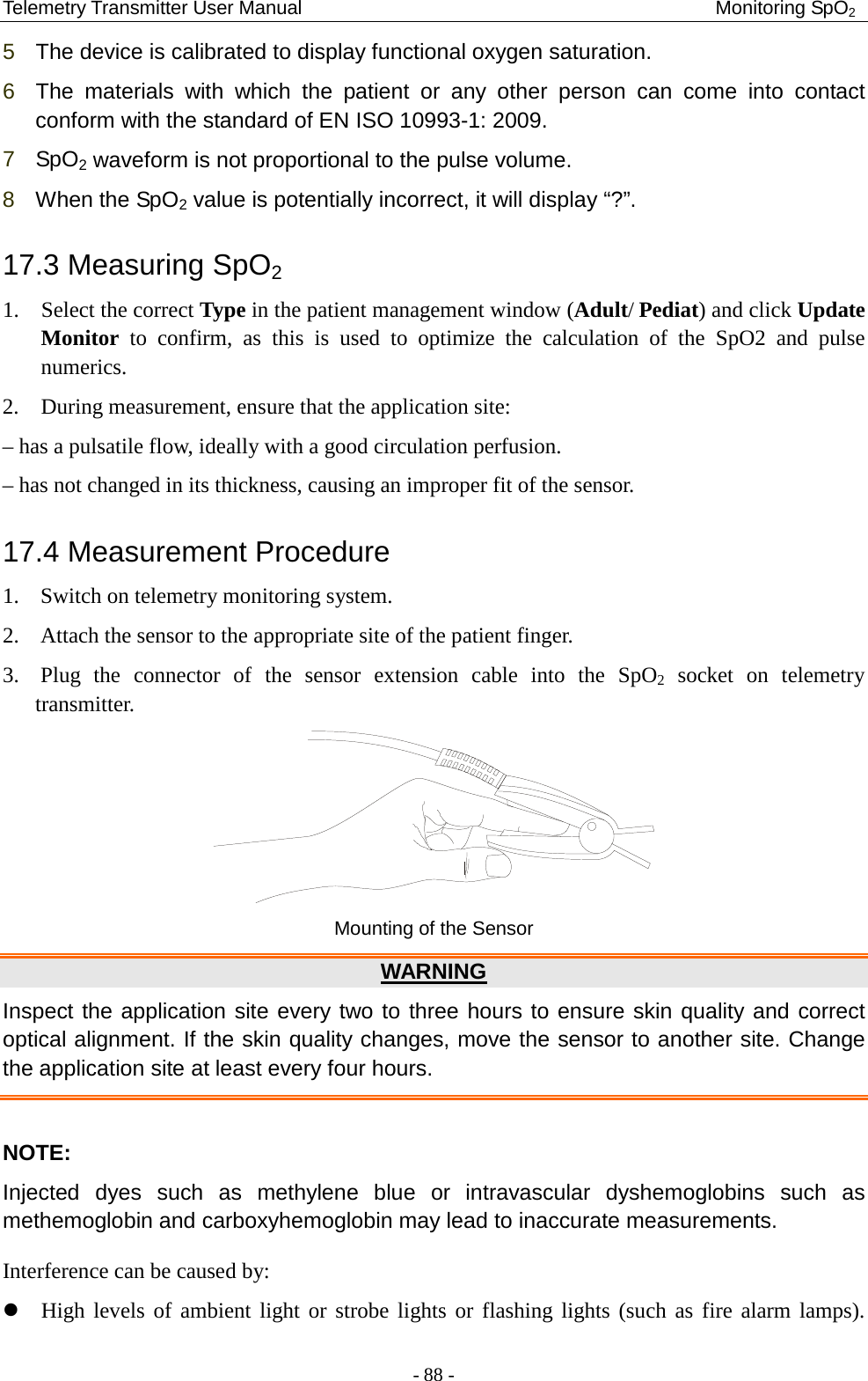 Telemetry Transmitter User Manual                                           Monitoring SpO2 5  The device is calibrated to display functional oxygen saturation. 6  The materials with which the patient or any other person can come into contact conform with the standard of EN ISO 10993-1: 2009. 7  SpO2 waveform is not proportional to the pulse volume. 8  When the SpO2 value is potentially incorrect, it will display “?”. 17.3 Measuring SpO2 1. Select the correct Type in the patient management window (Adult/ Pediat) and click Update Monitor to confirm, as this is used to optimize the calculation of the SpO2 and pulse numerics. 2. During measurement, ensure that the application site: – has a pulsatile flow, ideally with a good circulation perfusion. – has not changed in its thickness, causing an improper fit of the sensor. 17.4 Measurement Procedure 1. Switch on telemetry monitoring system. 2. Attach the sensor to the appropriate site of the patient finger.   3. Plug the connector of the sensor extension cable into the SpO2 socket on telemetry transmitter.  Mounting of the Sensor WARNING Inspect the application site every two to three hours to ensure skin quality and correct optical alignment. If the skin quality changes, move the sensor to another site. Change the application site at least every four hours.  NOTE: Injected dyes such as methylene blue or intravascular dyshemoglobins such as methemoglobin and carboxyhemoglobin may lead to inaccurate measurements. Interference can be caused by:  High levels of ambient light or strobe lights or flashing lights (such as fire alarm lamps). - 88 - 