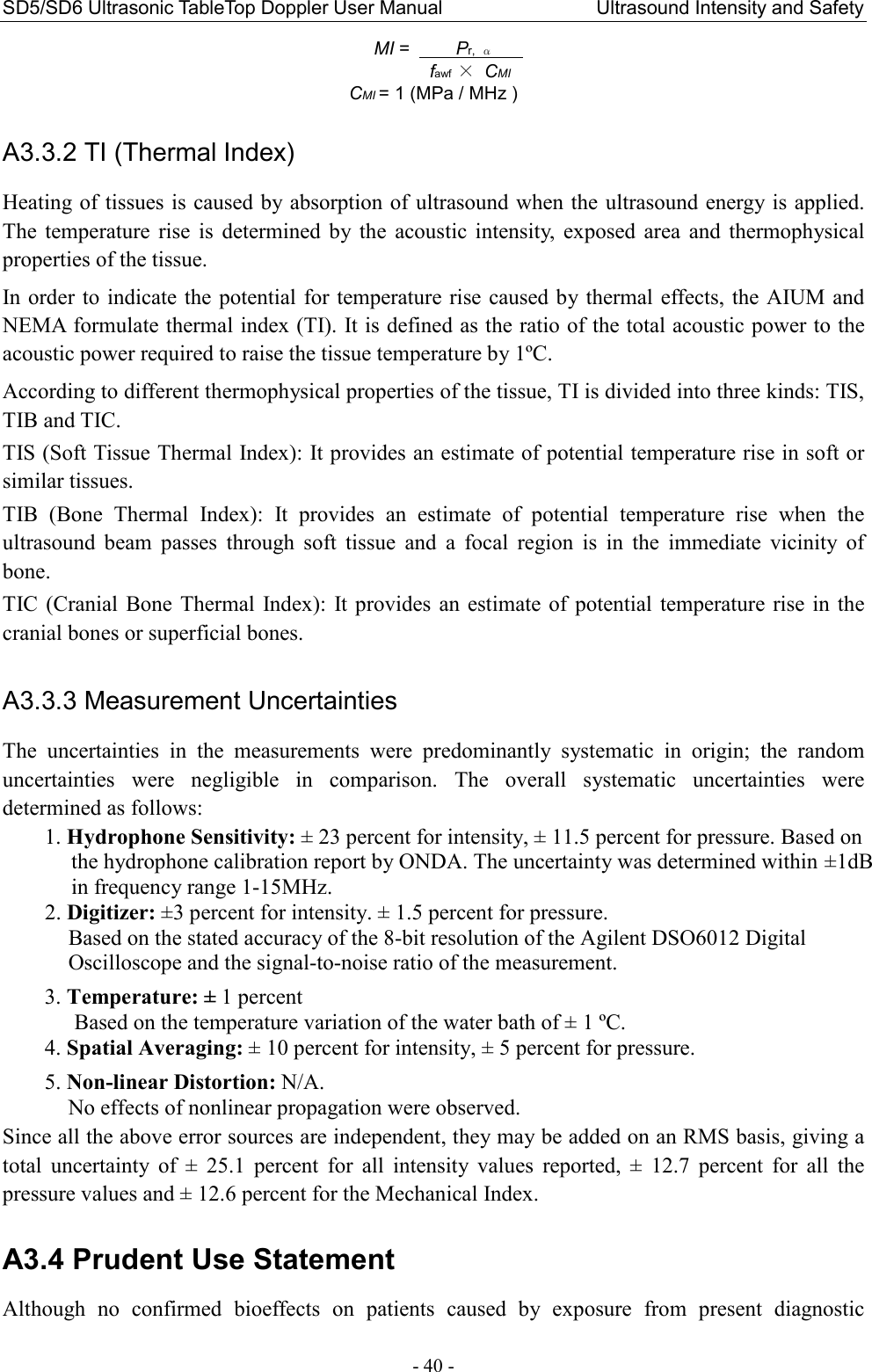 SD5/SD6 Ultrasonic TableTop Doppler User Manual                                Ultrasound Intensity and Safety - 40 - MI =     Pr,  α              fawf × CMI     CMI = 1 (MPa / MHz )  A3.3.2 TI (Thermal Index) Heating of tissues is caused by absorption of ultrasound when the ultrasound energy is applied. The  temperature  rise  is  determined  by  the  acoustic  intensity,  exposed  area  and  thermophysical properties of the tissue. In order to indicate the  potential  for temperature rise caused by thermal  effects, the AIUM and NEMA formulate thermal index (TI). It is defined as the ratio of the total acoustic power to the acoustic power required to raise the tissue temperature by 1ºC. According to different thermophysical properties of the tissue, TI is divided into three kinds: TIS, TIB and TIC. TIS (Soft Tissue Thermal Index): It provides an estimate of potential temperature rise in soft or similar tissues. TIB  (Bone  Thermal  Index):  It  provides  an  estimate  of  potential  temperature  rise  when  the ultrasound  beam  passes  through  soft  tissue  and  a  focal  region  is  in  the  immediate  vicinity  of bone. TIC (Cranial  Bone  Thermal  Index):  It provides  an estimate  of  potential temperature rise in  the cranial bones or superficial bones.    A3.3.3 Measurement Uncertainties The  uncertainties  in  the  measurements  were  predominantly  systematic  in  origin;  the  random uncertainties  were  negligible  in  comparison.  The  overall  systematic  uncertainties  were determined as follows: 1. Hydrophone Sensitivity: ± 23 percent for intensity, ± 11.5 percent for pressure. Based on the hydrophone calibration report by ONDA. The uncertainty was determined within ±1dB in frequency range 1-15MHz. 2. Digitizer: ±3 percent for intensity. ± 1.5 percent for pressure. Based on the stated accuracy of the 8-bit resolution of the Agilent DSO6012 Digital Oscilloscope and the signal-to-noise ratio of the measurement.  3. Temperature: ± 1 percent Based on the temperature variation of the water bath of ± 1 ºC. 4. Spatial Averaging: ± 10 percent for intensity, ± 5 percent for pressure.  5. Non-linear Distortion: N/A. No effects of nonlinear propagation were observed. Since all the above error sources are independent, they may be added on an RMS basis, giving a total  uncertainty  of  ±  25.1  percent  for  all  intensity  values  reported,  ±  12.7  percent  for  all  the pressure values and ± 12.6 percent for the Mechanical Index.  A3.4 Prudent Use Statement Although  no  confirmed  bioeffects  on  patients  caused  by  exposure  from  present  diagnostic 