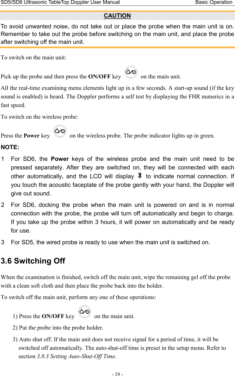SD5/SD6 Ultrasonic TableTop Doppler User Manual                                                          Basic Operation - 19 - CAUTION To avoid unwanted noise, do not take out or place the probe when the main unit is on. Remember to take out the probe before switching on the main unit, and place the probe after switching off the main unit. To switch on the main unit: Pick up the probe and then press the ON/OFF key    on the main unit. All the real-time examining menu elements light up in a few seconds. A start-up sound (if the key sound is enabled) is heard. The Doppler performs a self test by displaying the FHR numerics in a fast speed. To switch on the wireless probe: Press the Power key    on the wireless probe. The probe indicator lights up in green. NOTE:   1  For  SD6,  the  Power  keys  of  the  wireless  probe  and  the  main  unit  need  to  be pressed  separately.  After  they  are  switched  on,  they  will  be  connected  with  each other  automatically,  and  the  LCD  will  display    to  indicate  normal  connection.  If you touch the acoustic faceplate of the probe gently with your hand, the Doppler will give out sound. 2  For  SD6,  docking  the  probe  when  the  main  unit  is  powered  on  and  is  in  normal connection with the probe, the probe will turn off automatically and begin to charge. If you take up the probe within 3 hours, it will power on automatically and be ready for use.   3  For SD5, the wired probe is ready to use when the main unit is switched on. 3.6 Switching Off When the examination is finished, switch off the main unit, wipe the remaining gel off the probe with a clean soft cloth and then place the probe back into the holder. To switch off the main unit, perform any one of these operations: 1) Press the ON/OFF key    on the main unit. 2) Put the probe into the probe holder. 3) Auto shut off. If the main unit does not receive signal for a period of time, it will be switched off automatically. The auto-shut-off time is preset in the setup menu. Refer to section 3.8.3 Setting Auto-Shut-Off Time. 