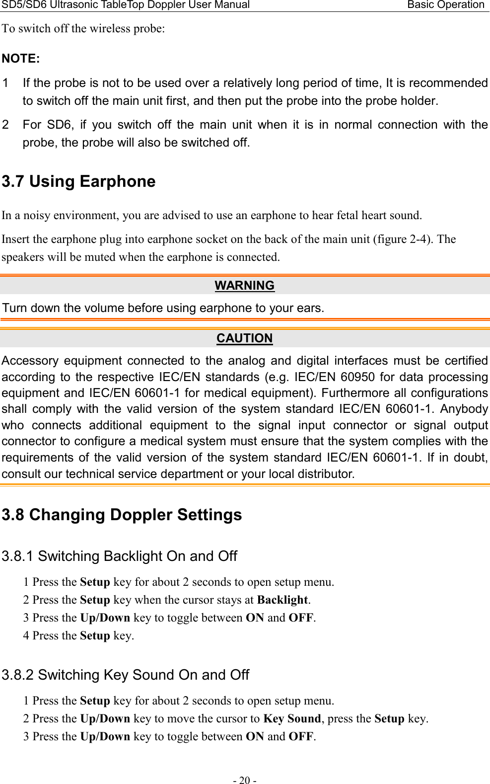 SD5/SD6 Ultrasonic TableTop Doppler User Manual                                                          Basic Operation - 20 - To switch off the wireless probe: NOTE: 1  If the probe is not to be used over a relatively long period of time, It is recommended to switch off the main unit first, and then put the probe into the probe holder. 2  For  SD6,  if  you  switch  off  the  main  unit  when  it  is  in  normal  connection  with  the probe, the probe will also be switched off. 3.7 Using Earphone In a noisy environment, you are advised to use an earphone to hear fetal heart sound. Insert the earphone plug into earphone socket on the back of the main unit (figure 2-4). The speakers will be muted when the earphone is connected. WARNING Turn down the volume before using earphone to your ears. CAUTION Accessory  equipment  connected  to  the  analog  and  digital  interfaces  must  be  certified according  to  the  respective  IEC/EN standards (e.g.  IEC/EN  60950  for data processing equipment and IEC/EN 60601-1 for medical equipment). Furthermore all configurations shall  comply  with  the  valid  version  of  the  system  standard  IEC/EN  60601-1.  Anybody who  connects  additional  equipment  to  the  signal  input  connector  or  signal  output connector to configure a medical system must ensure that the system complies with the requirements  of  the  valid  version  of  the  system  standard  IEC/EN  60601-1.  If  in  doubt, consult our technical service department or your local distributor. 3.8 Changing Doppler Settings 3.8.1 Switching Backlight On and Off 1 Press the Setup key for about 2 seconds to open setup menu. 2 Press the Setup key when the cursor stays at Backlight. 3 Press the Up/Down key to toggle between ON and OFF. 4 Press the Setup key.  3.8.2 Switching Key Sound On and Off 1 Press the Setup key for about 2 seconds to open setup menu. 2 Press the Up/Down key to move the cursor to Key Sound, press the Setup key. 3 Press the Up/Down key to toggle between ON and OFF. 