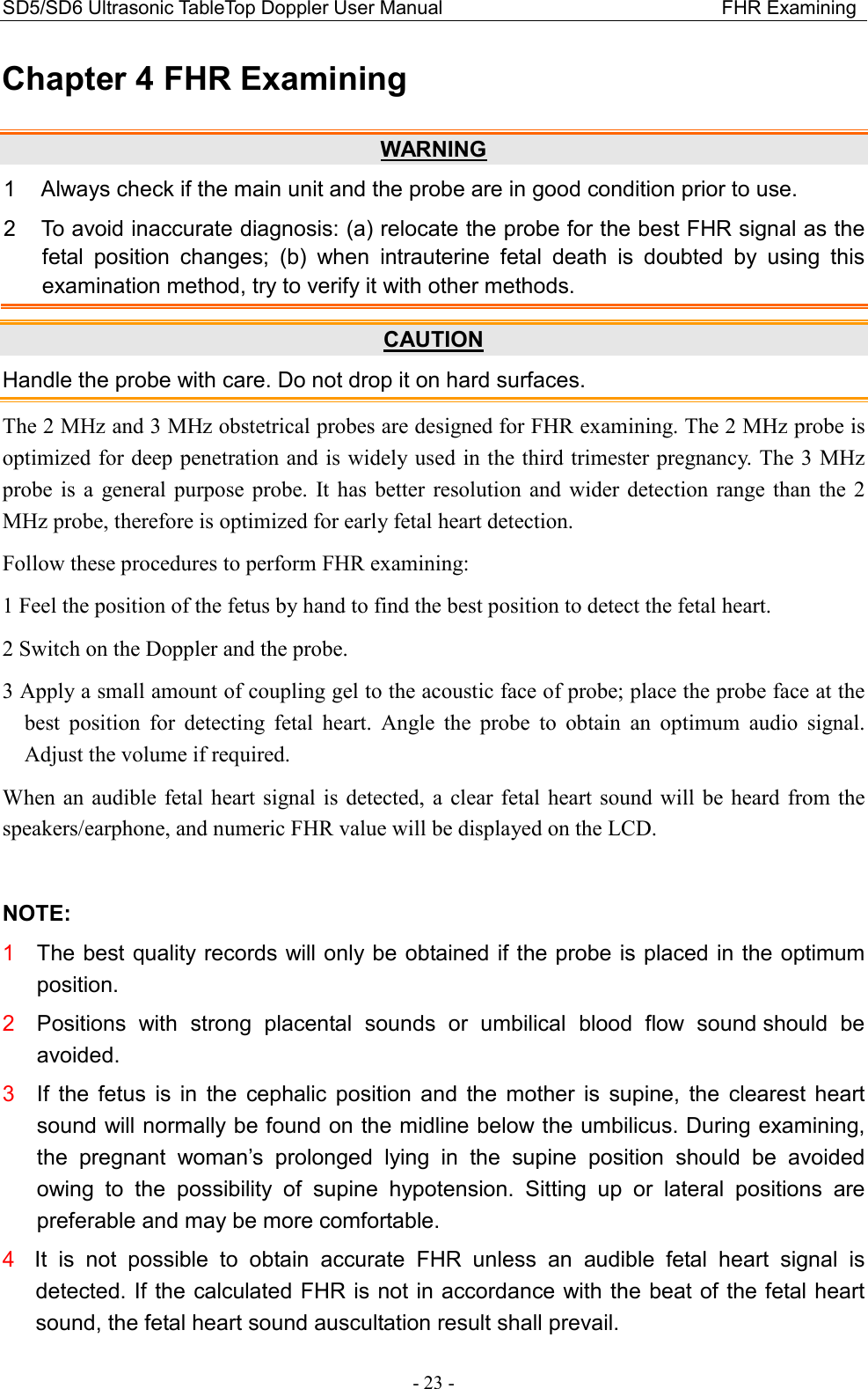 SD5/SD6 Ultrasonic TableTop Doppler User Manual                                                          FHR Examining - 23 - Chapter 4 FHR Examining WARNING 1  Always check if the main unit and the probe are in good condition prior to use. 2  To avoid inaccurate diagnosis: (a) relocate the probe for the best FHR signal as the fetal  position  changes;  (b)  when  intrauterine  fetal  death  is  doubted  by  using  this examination method, try to verify it with other methods. CAUTION Handle the probe with care. Do not drop it on hard surfaces. The 2 MHz and 3 MHz obstetrical probes are designed for FHR examining. The 2 MHz probe is optimized for deep penetration and is widely used in the third trimester pregnancy. The 3 MHz probe  is  a general  purpose  probe.  It has  better  resolution  and  wider detection  range  than the  2 MHz probe, therefore is optimized for early fetal heart detection. Follow these procedures to perform FHR examining: 1 Feel the position of the fetus by hand to find the best position to detect the fetal heart.   2 Switch on the Doppler and the probe. 3 Apply a small amount of coupling gel to the acoustic face of probe; place the probe face at the best  position  for  detecting  fetal  heart.  Angle  the  probe  to  obtain  an  optimum  audio  signal. Adjust the volume if required. When  an  audible  fetal  heart signal is  detected,  a clear fetal heart  sound  will  be heard from the speakers/earphone, and numeric FHR value will be displayed on the LCD.  NOTE: 1  The best quality records will only be obtained if the probe is placed in the optimum position. 2  Positions  with  strong  placental  sounds  or  umbilical  blood  flow  sound should  be avoided. 3  If  the  fetus  is  in  the  cephalic  position  and  the  mother  is  supine,  the  clearest  heart sound will normally be found on the midline below the umbilicus. During examining, the  pregnant  woman’s  prolonged  lying  in  the  supine  position  should  be  avoided owing  to  the  possibility  of  supine  hypotension.  Sitting  up  or  lateral  positions  are preferable and may be more comfortable. 4  It  is  not  possible  to  obtain  accurate  FHR  unless  an  audible  fetal  heart  signal  is detected. If the calculated FHR is not in accordance with the beat of the fetal heart sound, the fetal heart sound auscultation result shall prevail. 