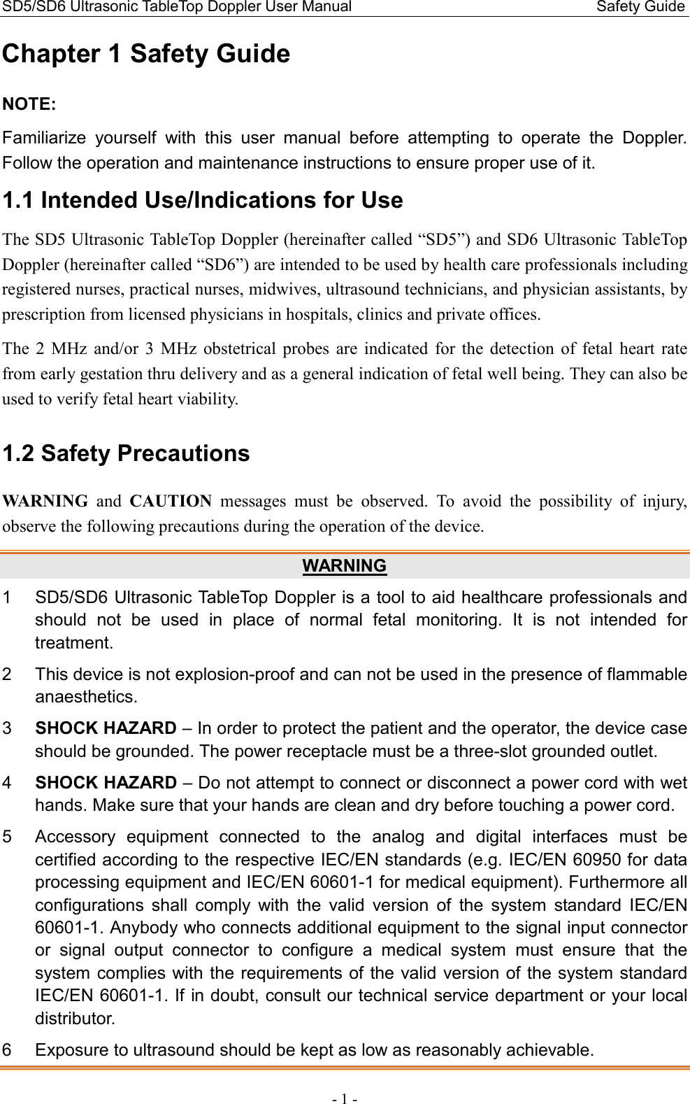 SD5/SD6 Ultrasonic TableTop Doppler User Manual                                                                Safety Guide - 1 - Chapter 1 Safety Guide NOTE: Familiarize  yourself  with  this  user  manual  before  attempting  to  operate  the  Doppler. Follow the operation and maintenance instructions to ensure proper use of it. 1.1 Intended Use/Indications for Use The SD5 Ultrasonic TableTop Doppler (hereinafter called “SD5”) and SD6 Ultrasonic TableTop Doppler (hereinafter called “SD6”) are intended to be used by health care professionals including registered nurses, practical nurses, midwives, ultrasound technicians, and physician assistants, by prescription from licensed physicians in hospitals, clinics and private offices. The  2  MHz  and/or  3  MHz  obstetrical  probes  are  indicated  for  the  detection  of  fetal  heart  rate from early gestation thru delivery and as a general indication of fetal well being. They can also be used to verify fetal heart viability. 1.2 Safety Precautions WARNING  and  CAUTION  messages  must  be  observed.  To  avoid  the  possibility  of  injury, observe the following precautions during the operation of the device. WARNING 1  SD5/SD6 Ultrasonic TableTop Doppler is a tool to aid healthcare professionals and should  not  be  used  in  place  of  normal  fetal  monitoring.  It  is  not  intended  for treatment. 2  This device is not explosion-proof and can not be used in the presence of flammable anaesthetics. 3  SHOCK HAZARD – In order to protect the patient and the operator, the device case should be grounded. The power receptacle must be a three-slot grounded outlet. 4  SHOCK HAZARD – Do not attempt to connect or disconnect a power cord with wet hands. Make sure that your hands are clean and dry before touching a power cord. 5  Accessory  equipment  connected  to  the  analog  and  digital  interfaces  must  be certified according to the respective IEC/EN standards (e.g. IEC/EN 60950 for data processing equipment and IEC/EN 60601-1 for medical equipment). Furthermore all configurations  shall  comply  with  the  valid  version  of  the  system  standard  IEC/EN 60601-1. Anybody who connects additional equipment to the signal input connector or  signal  output  connector  to  configure  a  medical  system  must  ensure  that  the system complies with the requirements of the valid version of the system standard IEC/EN 60601-1. If in doubt, consult our technical service department or your local distributor. 6  Exposure to ultrasound should be kept as low as reasonably achievable. 