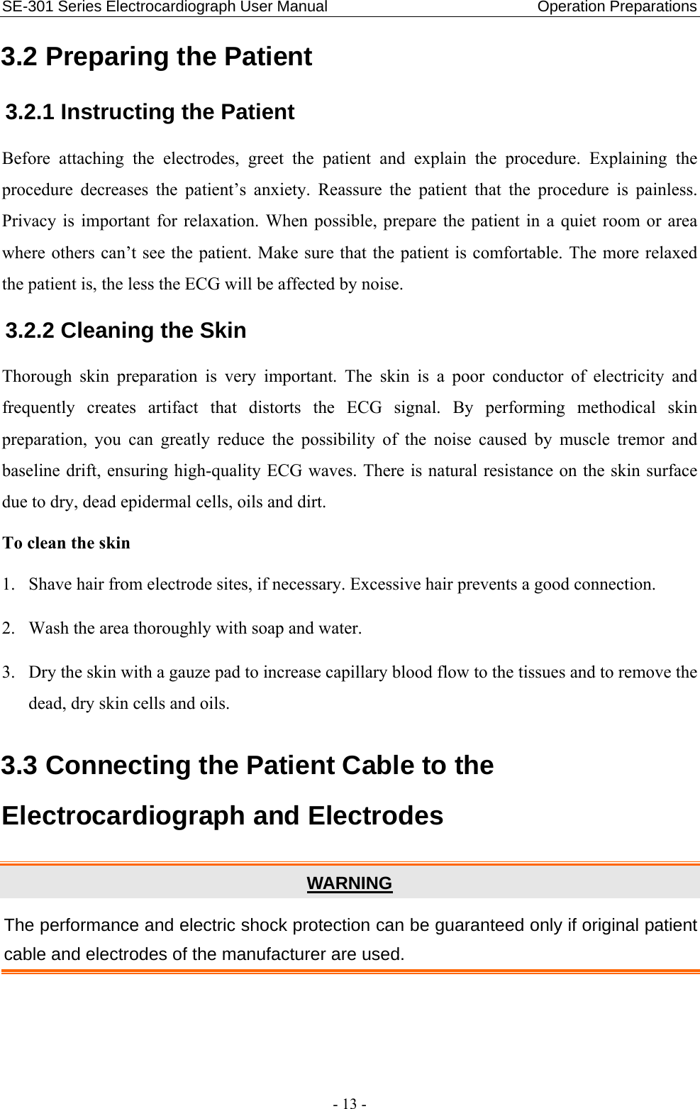 SE-301 Series Electrocardiograph User Manual                           Operation Preparations - 13 - 3.2 Preparing the Patient 3.2.1 Instructing the Patient Before attaching the electrodes, greet the patient and explain the procedure. Explaining the procedure decreases the patient’s anxiety. Reassure the patient that the procedure is painless. Privacy is important for relaxation. When possible, prepare the patient in a quiet room or area where others can’t see the patient. Make sure that the patient is comfortable. The more relaxed the patient is, the less the ECG will be affected by noise. 3.2.2 Cleaning the Skin Thorough skin preparation is very important. The skin is a poor conductor of electricity and frequently creates artifact that distorts the ECG signal. By performing methodical skin preparation, you can greatly reduce the possibility of the noise caused by muscle tremor and baseline drift, ensuring high-quality ECG waves. There is natural resistance on the skin surface due to dry, dead epidermal cells, oils and dirt. To clean the skin 1. Shave hair from electrode sites, if necessary. Excessive hair prevents a good connection. 2. Wash the area thoroughly with soap and water. 3. Dry the skin with a gauze pad to increase capillary blood flow to the tissues and to remove the dead, dry skin cells and oils. 3.3 Connecting the Patient Cable to the Electrocardiograph and Electrodes WARNING The performance and electric shock protection can be guaranteed only if original patient cable and electrodes of the manufacturer are used.   