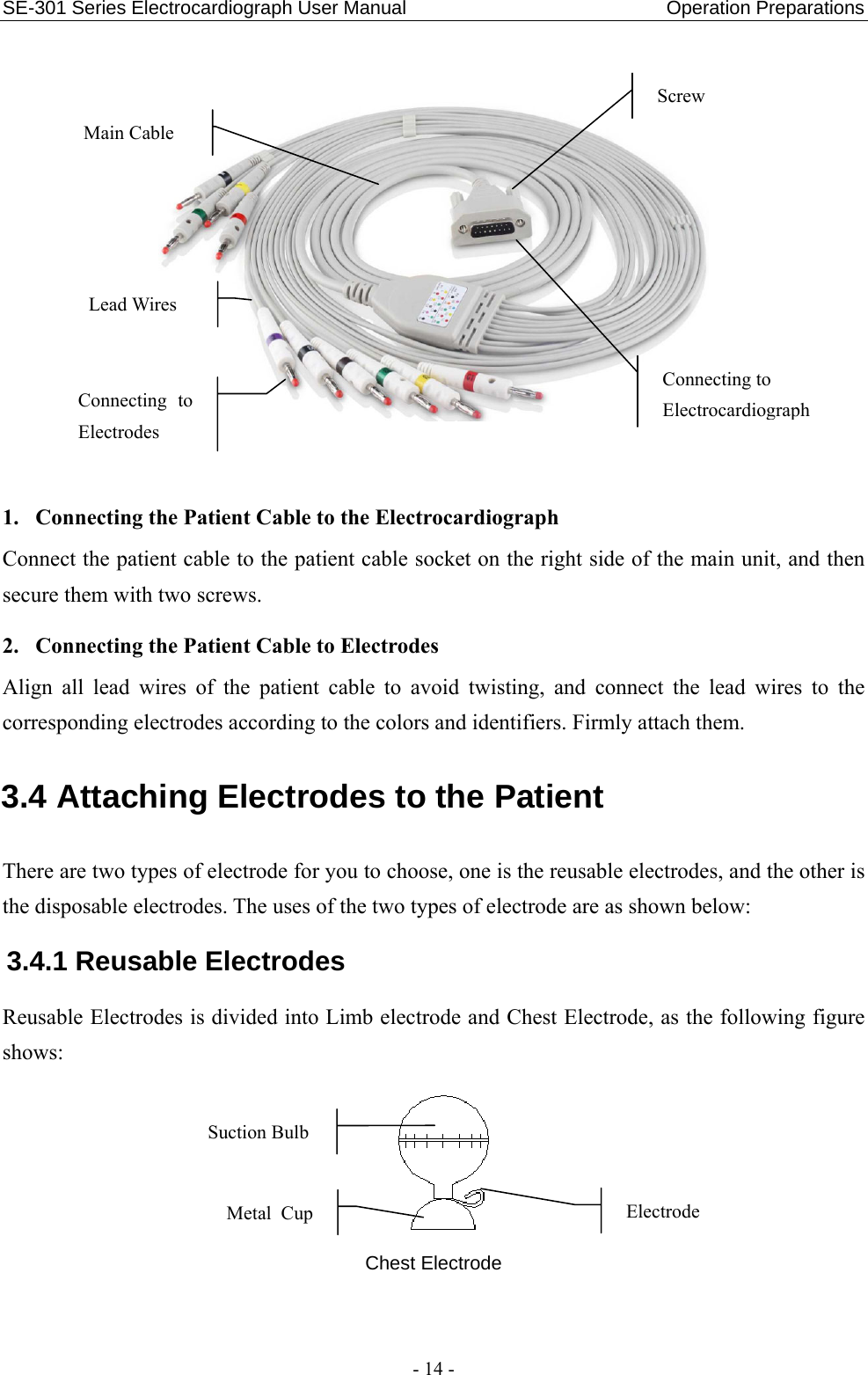 SE-301 Series Electrocardiograph User Manual                           Operation Preparations - 14 -    1. Connecting the Patient Cable to the Electrocardiograph Connect the patient cable to the patient cable socket on the right side of the main unit, and then secure them with two screws. 2. Connecting the Patient Cable to Electrodes Align all lead wires of the patient cable to avoid twisting, and connect the lead wires to the corresponding electrodes according to the colors and identifiers. Firmly attach them. 3.4 Attaching Electrodes to the Patient There are two types of electrode for you to choose, one is the reusable electrodes, and the other is the disposable electrodes. The uses of the two types of electrode are as shown below: 3.4.1 Reusable Electrodes Reusable Electrodes is divided into Limb electrode and Chest Electrode, as the following figure shows:  Chest Electrode Suction Bulb Electrode Metal Cup Connecting to ElectrocardiographScrew Main Cable Connecting to Electrodes Lead Wires 