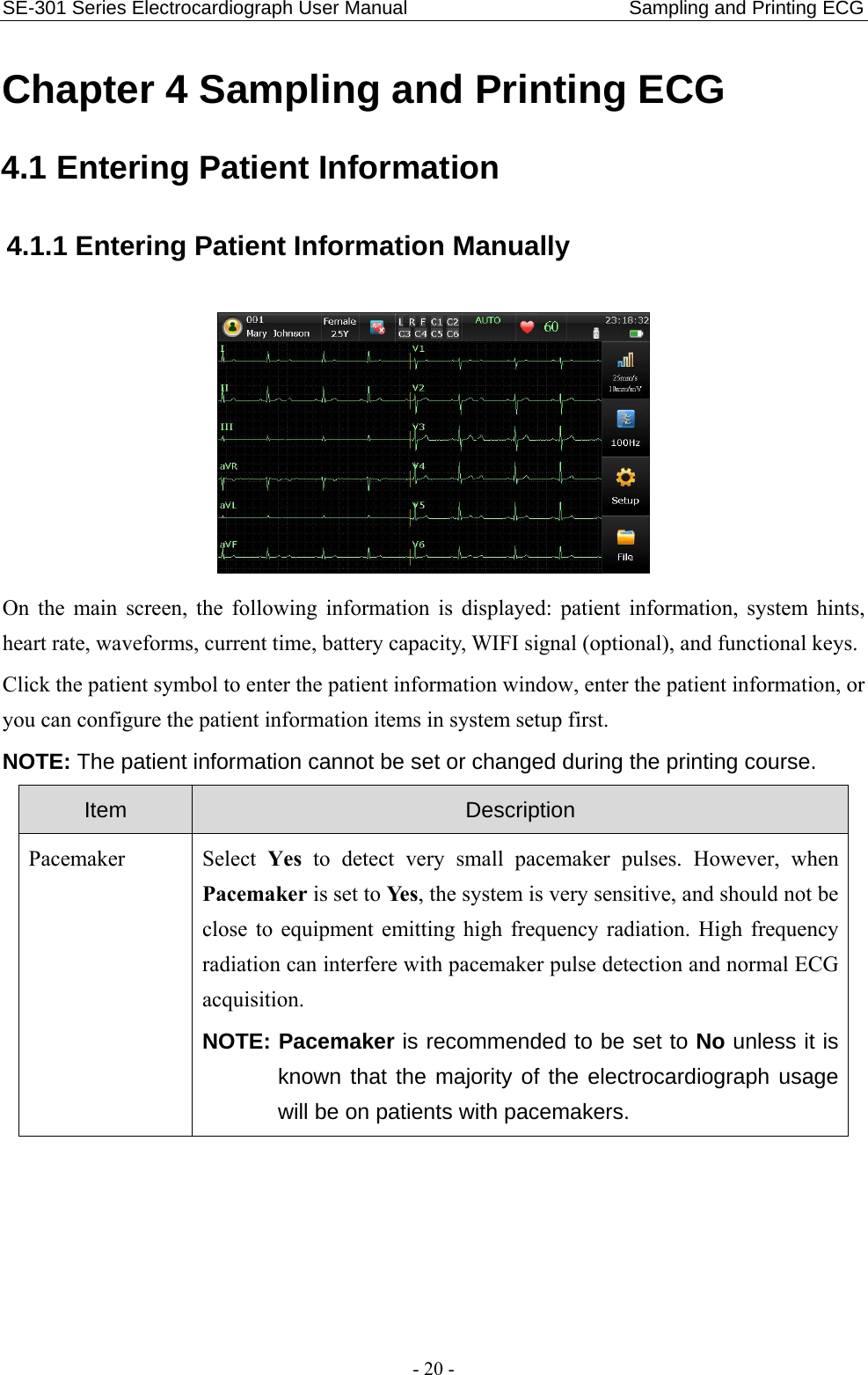 SE-301 Series Electrocardiograph User Manual                       Sampling and Printing ECG - 20 - Chapter 4 Sampling and Printing ECG 4.1 Entering Patient Information 4.1.1 Entering Patient Information Manually  On the main screen, the following information is displayed: patient information, system hints, heart rate, waveforms, current time, battery capacity, WIFI signal (optional), and functional keys. Click the patient symbol to enter the patient information window, enter the patient information, or you can configure the patient information items in system setup first. NOTE: The patient information cannot be set or changed during the printing course. Item  Description Pacemaker  Select  Yes to detect very small pacemaker pulses. However, when Pacemaker is set to Ye s , the system is very sensitive, and should not be close to equipment emitting high frequency radiation. High frequency radiation can interfere with pacemaker pulse detection and normal ECG acquisition. NOTE: Pacemaker is recommended to be set to No unless it is known that the majority of the electrocardiograph usage will be on patients with pacemakers. 