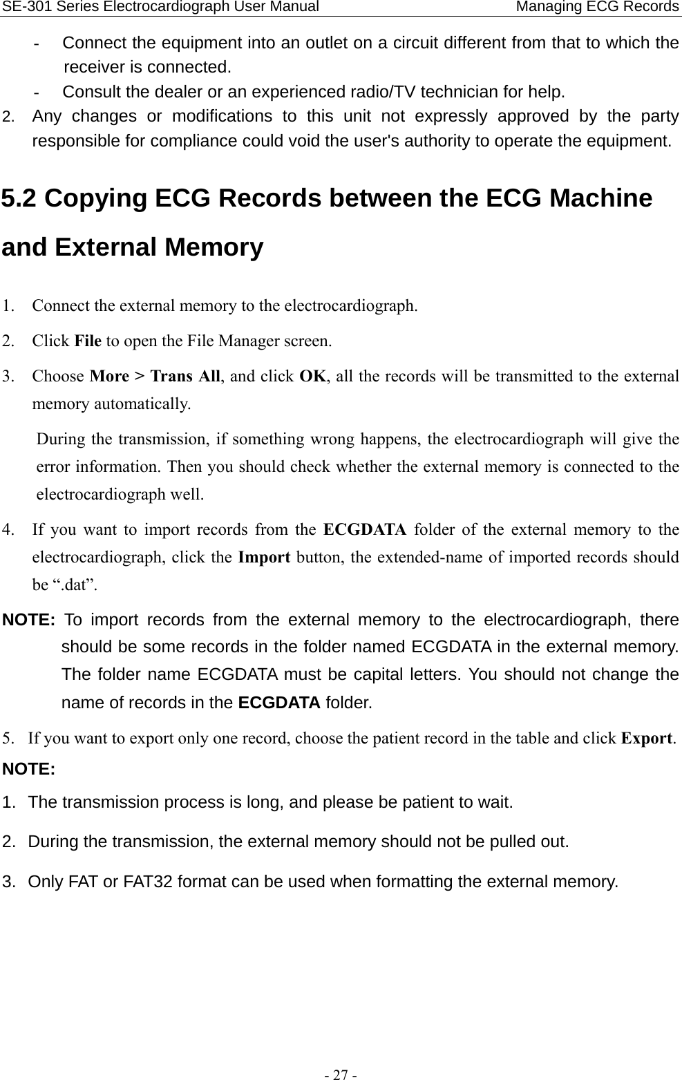 SE-301 Series Electrocardiograph User Manual                          Managing ECG Records - 27 - -  Connect the equipment into an outlet on a circuit different from that to which the receiver is connected. -  Consult the dealer or an experienced radio/TV technician for help. 2.  Any changes or modifications to this unit not expressly approved by the party responsible for compliance could void the user&apos;s authority to operate the equipment. 5.2 Copying ECG Records between the ECG Machine and External Memory 1. Connect the external memory to the electrocardiograph. 2. Click File to open the File Manager screen. 3. Choose More &gt; Trans All, and click OK, all the records will be transmitted to the external memory automatically. During the transmission, if something wrong happens, the electrocardiograph will give the error information. Then you should check whether the external memory is connected to the electrocardiograph well. 4. If you want to import records from the ECGDATA folder of the external memory to the electrocardiograph, click the Import button, the extended-name of imported records should be “.dat”. NOTE: To import records from the external memory to the electrocardiograph, there should be some records in the folder named ECGDATA in the external memory. The folder name ECGDATA must be capital letters. You should not change the name of records in the ECGDATA folder. 5. If you want to export only one record, choose the patient record in the table and click Export. NOTE:  1.  The transmission process is long, and please be patient to wait.   2.  During the transmission, the external memory should not be pulled out. 3.  Only FAT or FAT32 format can be used when formatting the external memory. 