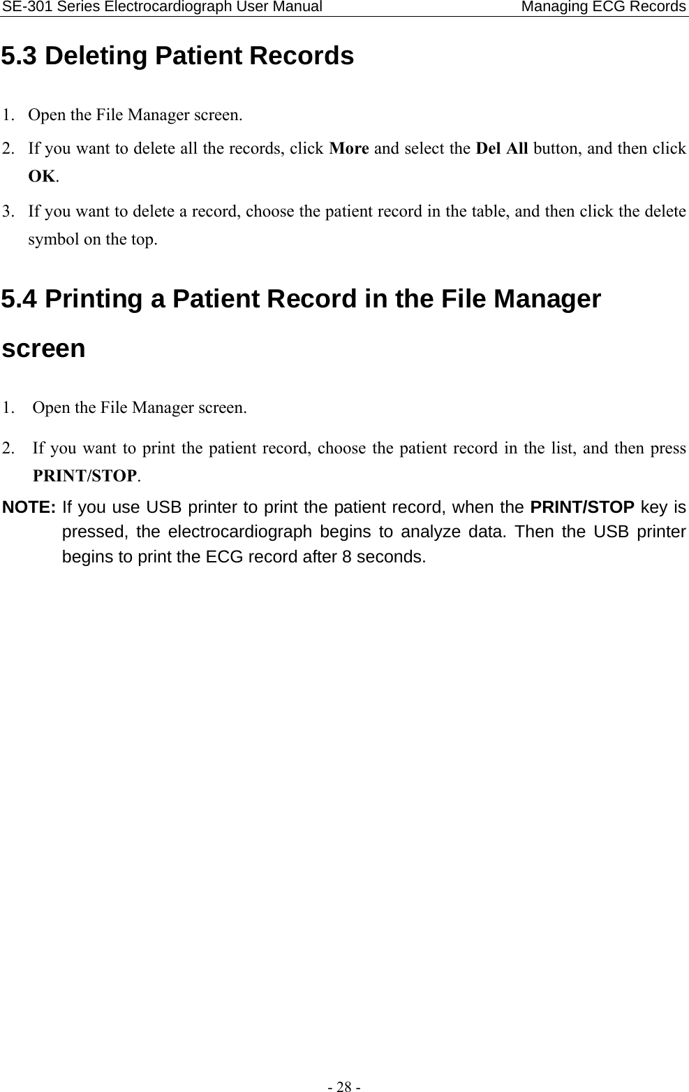SE-301 Series Electrocardiograph User Manual                          Managing ECG Records - 28 - 5.3 Deleting Patient Records 1. Open the File Manager screen. 2. If you want to delete all the records, click More and select the Del All button, and then click OK. 3. If you want to delete a record, choose the patient record in the table, and then click the delete symbol on the top. 5.4 Printing a Patient Record in the File Manager screen 1. Open the File Manager screen. 2. If you want to print the patient record, choose the patient record in the list, and then press PRINT/STOP. NOTE: If you use USB printer to print the patient record, when the PRINT/STOP key is pressed, the electrocardiograph begins to analyze data. Then the USB printer begins to print the ECG record after 8 seconds. 