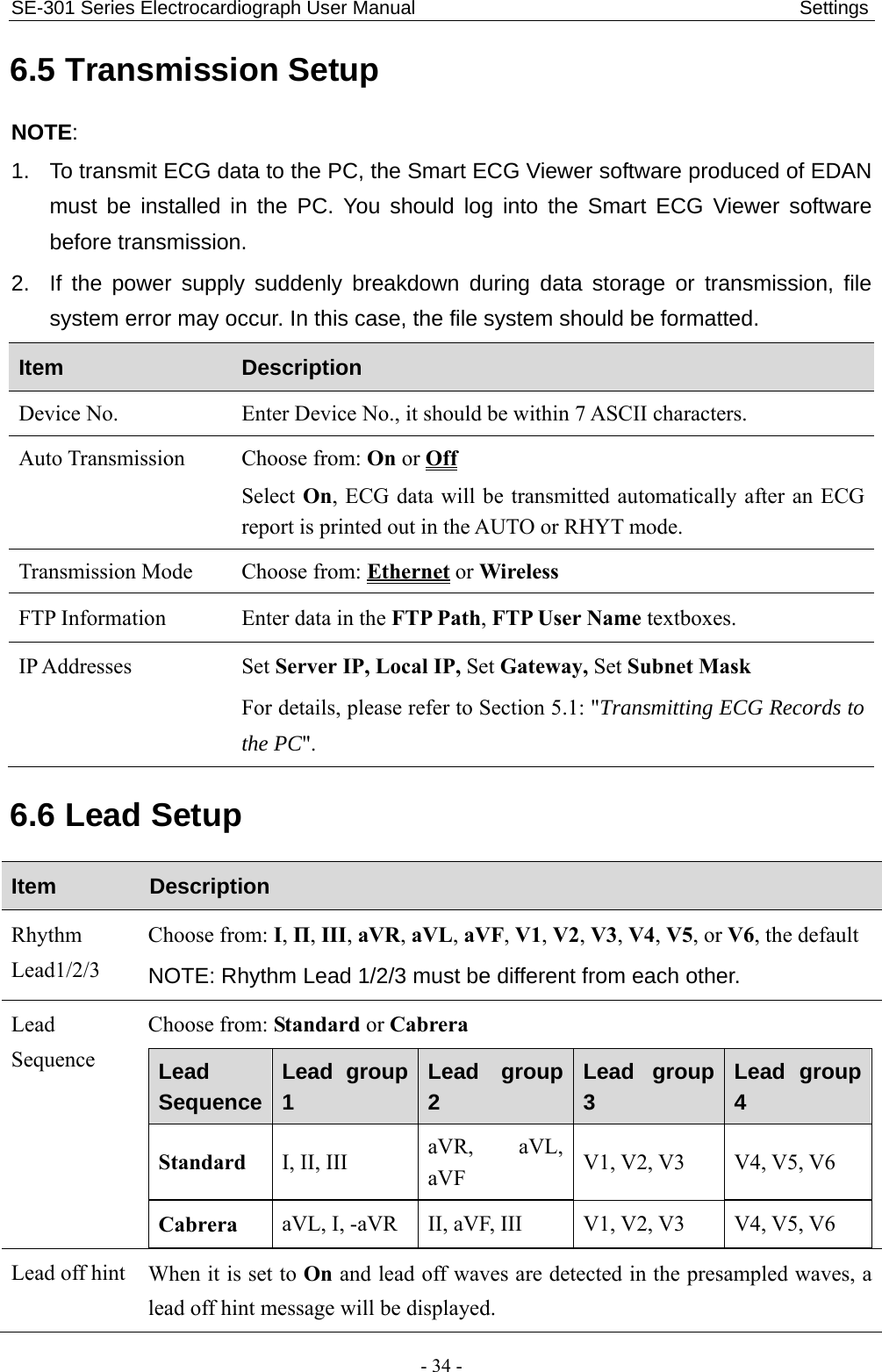 SE-301 Series Electrocardiograph User Manual                                        Settings - 34 - 6.5 Transmission Setup   NOTE: 1.  To transmit ECG data to the PC, the Smart ECG Viewer software produced of EDAN must be installed in the PC. You should log into the Smart ECG Viewer software before transmission. 2.  If the power supply suddenly breakdown during data storage or transmission, file system error may occur. In this case, the file system should be formatted. Item Description Device No.  Enter Device No., it should be within 7 ASCII characters. Auto Transmission  Choose from: On or Off Select On, ECG data will be transmitted automatically after an ECG report is printed out in the AUTO or RHYT mode. Transmission Mode  Choose from: Ethernet or Wireless FTP Information  Enter data in the FTP Path, FTP User Name textboxes. IP Addresses  Set Server IP, Local IP, Set Gateway, Set Subnet Mask For details, please refer to Section 5.1: &quot;Transmitting ECG Records to the PC&quot;. 6.6 Lead Setup Item Description Rhythm Lead1/2/3 Choose from: І, П, III, aVR, aVL, aVF, V1, V2, V3, V4, V5, or V6, the default NOTE: Rhythm Lead 1/2/3 must be different from each other. Lead Sequence Choose from: Standard or Cabrera Lead Sequence Lead group 1 Lead group 2 Lead group 3 Lead group 4 Standard  І, II, III aVR, aVL, aVF V1, V2, V3 V4, V5, V6 Cabrera  aVL, І, -aVR II, aVF, III V1, V2, V3 V4, V5, V6  Lead off hint  When it is set to On and lead off waves are detected in the presampled waves, a lead off hint message will be displayed. 
